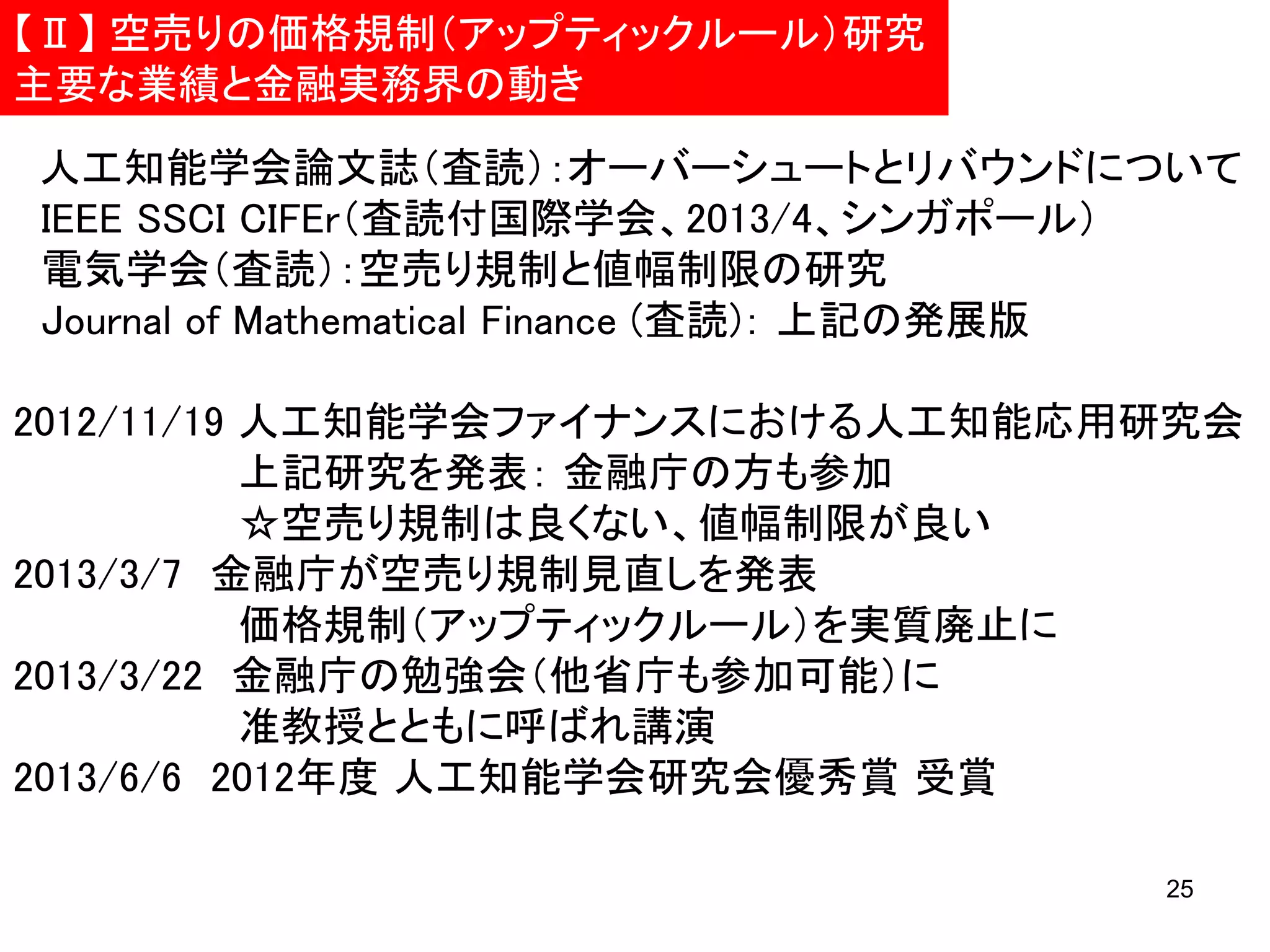 【Ⅱ】 空売りの価格規制（アップティックルール）研究
主要な業績と金融実務界の動き
人工知能学会論文誌（査読）：オーバーシュートとリバウンドについて
IEEE SSCI CIFEr（査読付国際学会、2013/4、シンガポール）
電気学会（査読）：空売り規制と値幅制限の研究
Journal of Mathematical Finance (査読)： 上記の発展版
2012/11/19 人工知能学会ファイナンスにおける人工知能応用研究会
上記研究を発表： 金融庁の方も参加
☆空売り規制は良くない、値幅制限が良い
2013/3/7 金融庁が空売り規制見直しを発表
価格規制（アップティックルール）を実質廃止に
2013/3/22 金融庁の勉強会（他省庁も参加可能）に
准教授とともに呼ばれ講演
2013/6/6 2012年度 人工知能学会研究会優秀賞 受賞
25

 