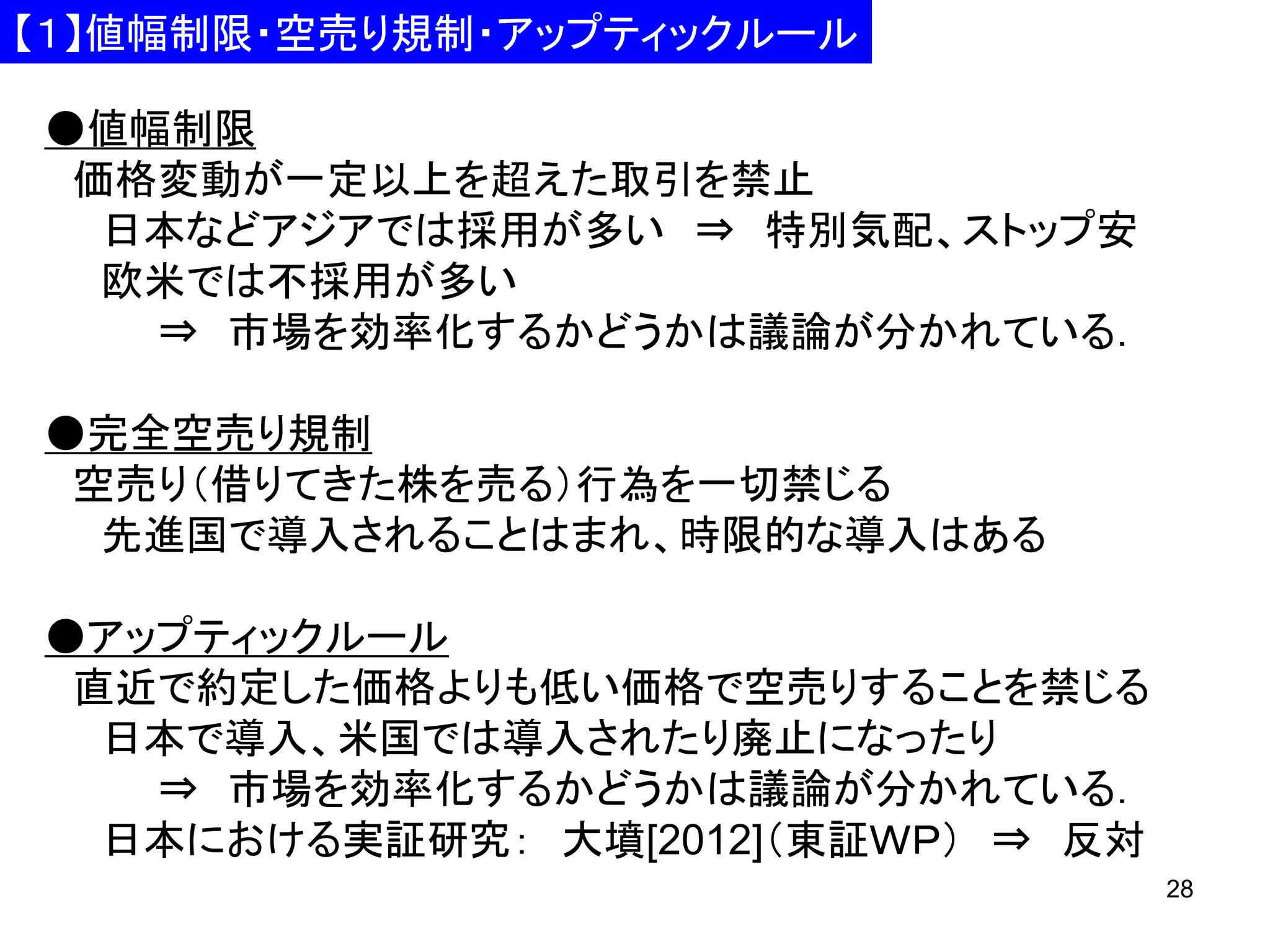 【１】値幅制限・空売り規制・アップティックルール
●値幅制限
価格変動が一定以上を超えた取引を禁止
日本などアジアでは採用が多い ⇒ 特別気配、ストップ安
欧米では不採用が多い
⇒ 市場を効率化するかどうかは議論が分かれている．

●完全空売り規制
空売り（借りてきた株を売る）行為を一切禁じる
先進国で導入されることはまれ、時限的な導入はある
●アップティックルール
直近で約定した価格よりも低い価格で空売りすることを禁じる
日本で導入、米国では導入されたり廃止になったり
⇒ 市場を効率化するかどうかは議論が分かれている．
日本における実証研究： 大墳[2012]（東証ＷＰ） ⇒ 反対
28

 