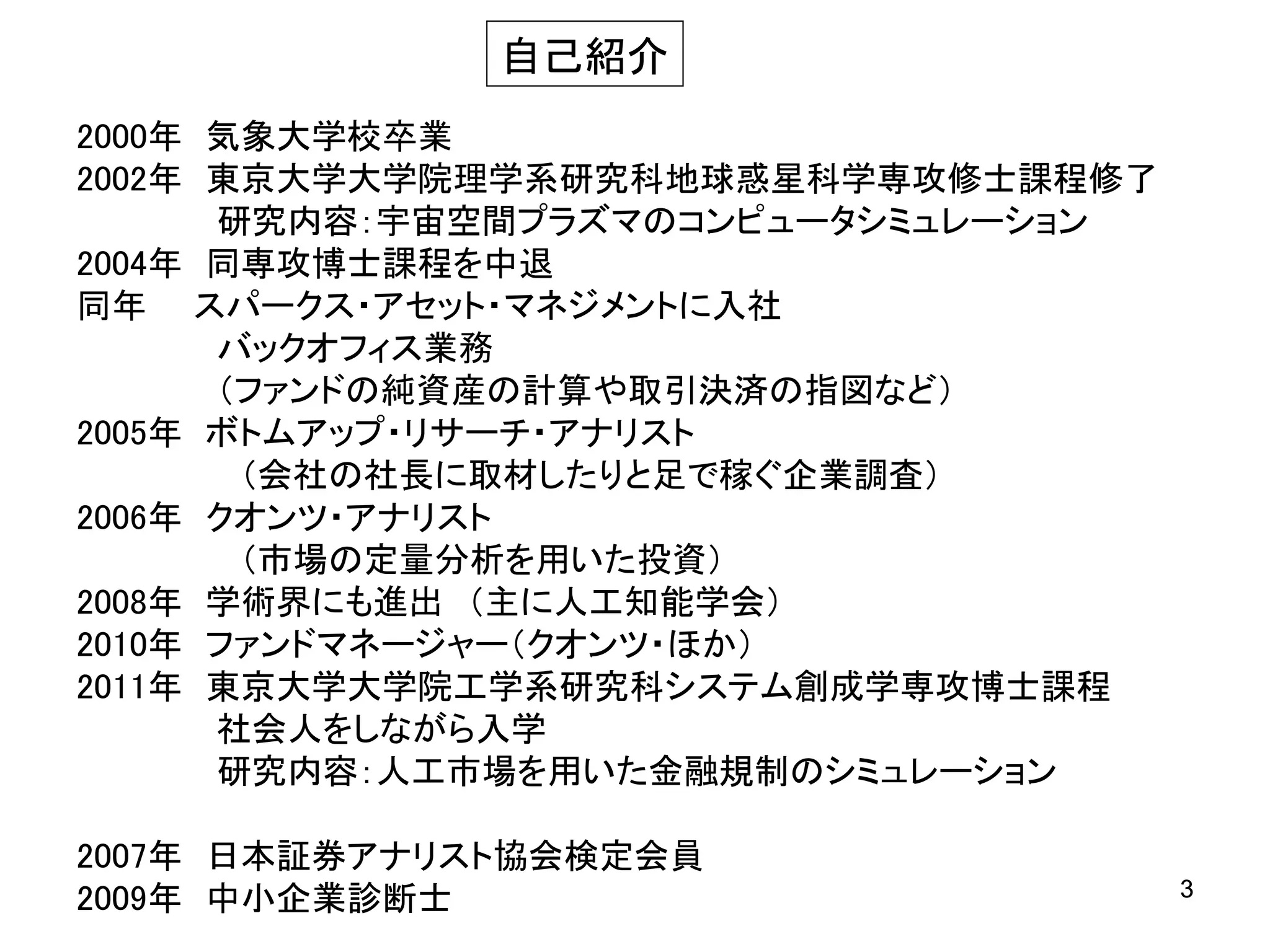 自己紹介
2000年 気象大学校卒業
2002年 東京大学大学院理学系研究科地球惑星科学専攻修士課程修了
研究内容：宇宙空間プラズマのコンピュータシミュレーション
2004年 同専攻博士課程を中退
同年 スパークス・アセット・マネジメントに入社
バックオフィス業務
（ファンドの純資産の計算や取引決済の指図など）
2005年 ボトムアップ・リサーチ・アナリスト
（会社の社長に取材したりと足で稼ぐ企業調査）
2006年 クオンツ・アナリスト
（市場の定量分析を用いた投資）
2008年 学術界にも進出 （主に人工知能学会）
2010年 ファンドマネージャー（クオンツ・ほか）
2011年 東京大学大学院工学系研究科システム創成学専攻博士課程
社会人をしながら入学
研究内容：人工市場を用いた金融規制のシミュレーション
2007年 日本証券アナリスト協会検定会員
2009年 中小企業診断士

3

 