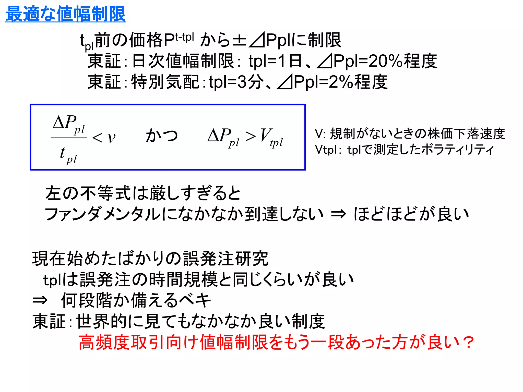 最適な値幅制限

tpl前の価格Pt-tpl から±⊿Pplに制限
東証：日次値幅制限： tpl=1日、⊿Ppl=20%程度
東証：特別気配：tpl=3分、⊿Ppl=2%程度

Ppl
t pl

v

かつ

Ppl  Vtpl

V: 規制がないときの株価下落速度
Vtpl： tplで測定したボラティリティ

左の不等式は厳しすぎると
ファンダメンタルになかなか到達しない ⇒ ほどほどが良い

現在始めたばかりの誤発注研究
tplは誤発注の時間規模と同じくらいが良い
⇒ 何段階か備えるベキ
東証：世界的に見てもなかなか良い制度
高頻度取引向け値幅制限をもう一段あった方が良い？

 
