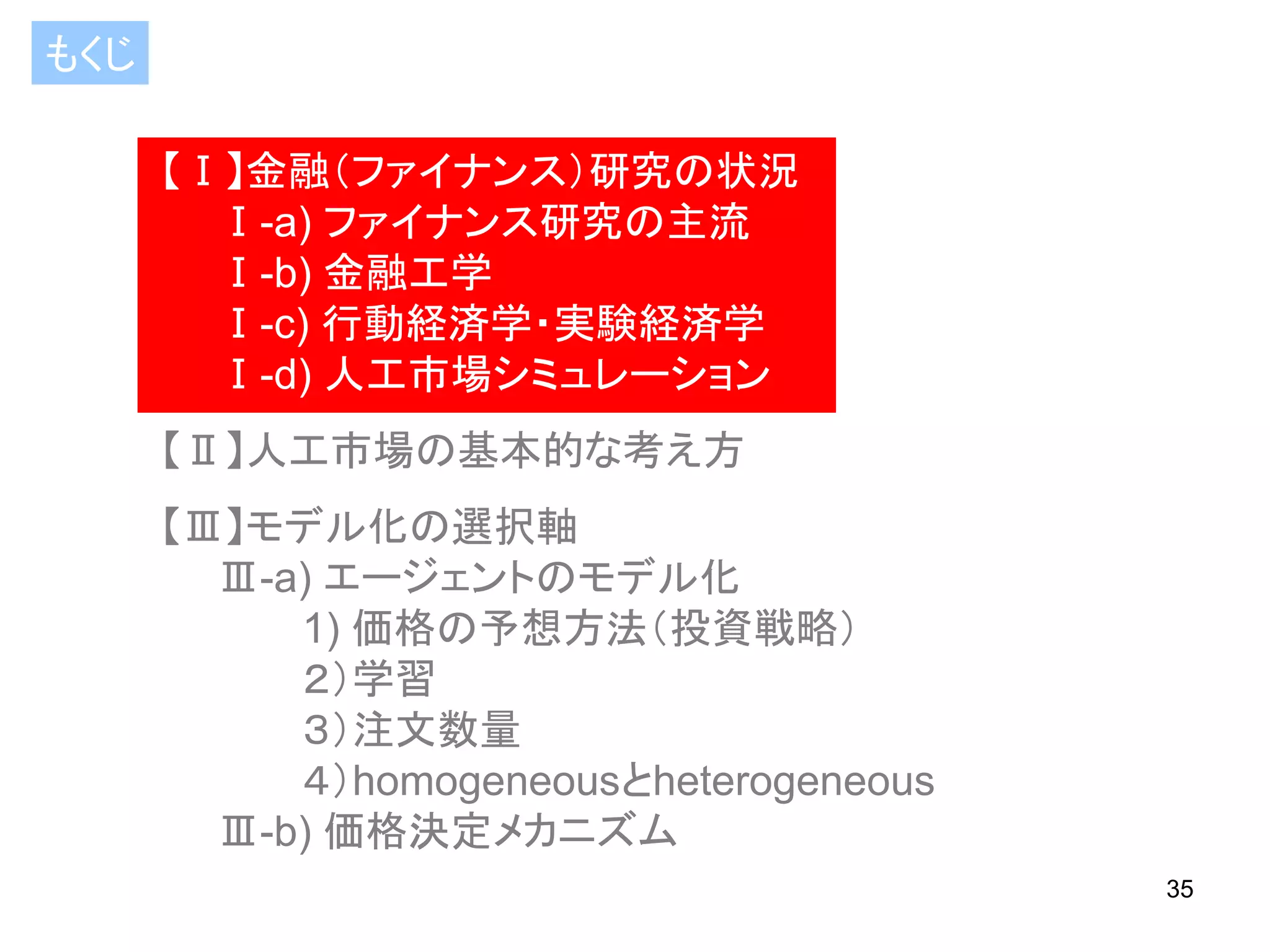 もくじ
【Ⅰ】金融（ファイナンス）研究の状況
Ⅰ-a) ファイナンス研究の主流
Ⅰ-b) 金融工学
Ⅰ-c) 行動経済学・実験経済学
Ⅰ-d) 人工市場シミュレーション

【Ⅱ】人工市場の基本的な考え方
【Ⅲ】モデル化の選択軸
Ⅲ-a) エージェントのモデル化
1) 価格の予想方法（投資戦略）
２）学習
３）注文数量
４）homogeneousとheterogeneous
Ⅲ-b) 価格決定メカニズム
35

 