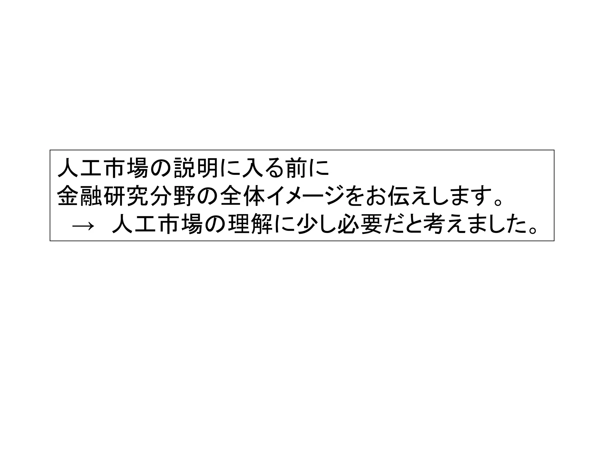人工市場の説明に入る前に
金融研究分野の全体イメージをお伝えします。
→ 人工市場の理解に少し必要だと考えました。

 