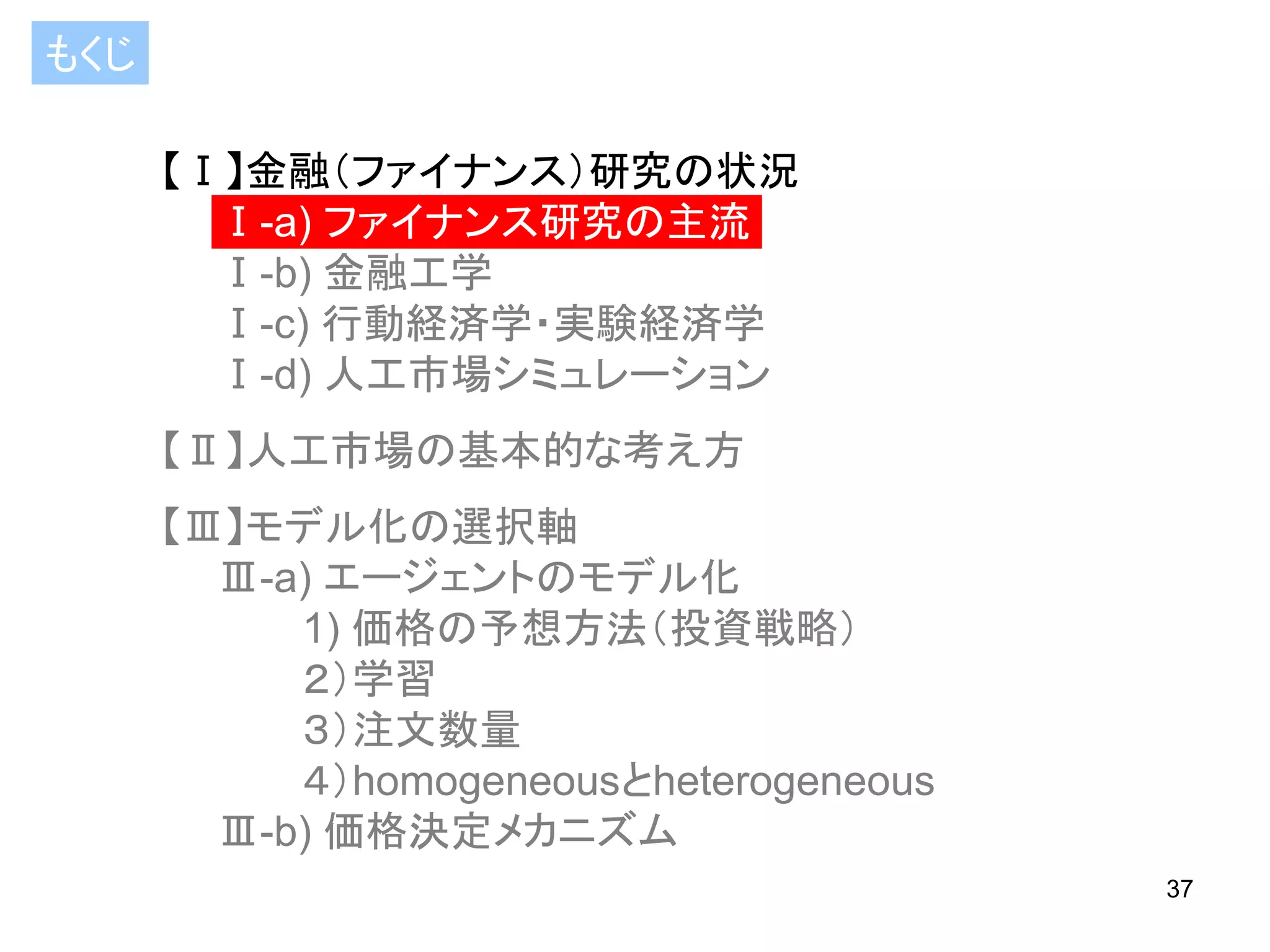 もくじ
【Ⅰ】金融（ファイナンス）研究の状況
Ⅰ-a) ファイナンス研究の主流
Ⅰ-b) 金融工学
Ⅰ-c) 行動経済学・実験経済学
Ⅰ-d) 人工市場シミュレーション

【Ⅱ】人工市場の基本的な考え方
【Ⅲ】モデル化の選択軸
Ⅲ-a) エージェントのモデル化
1) 価格の予想方法（投資戦略）
２）学習
３）注文数量
４）homogeneousとheterogeneous
Ⅲ-b) 価格決定メカニズム
37

 