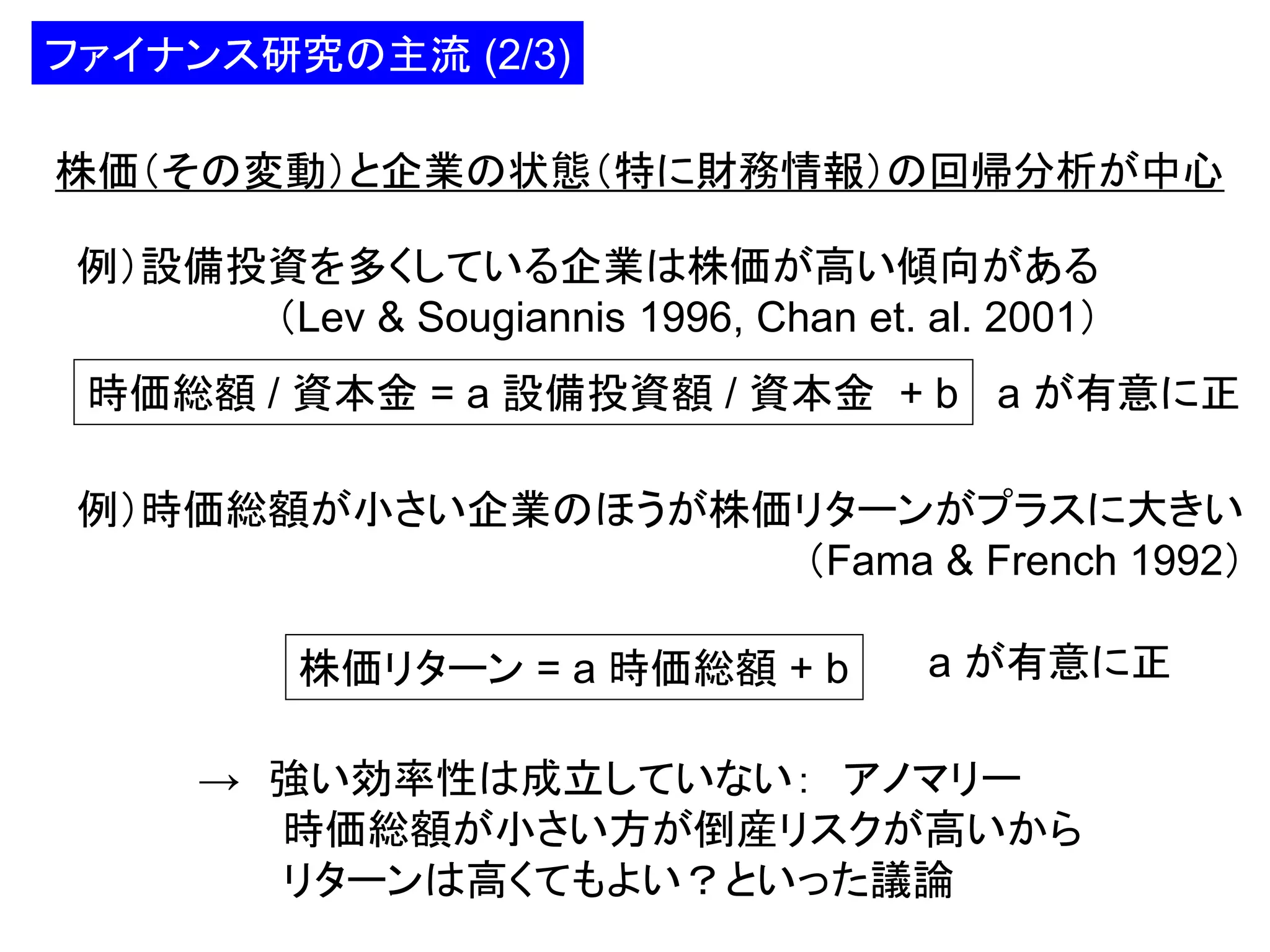 ファイナンス研究の主流 (2/3)
株価（その変動）と企業の状態（特に財務情報）の回帰分析が中心

例）設備投資を多くしている企業は株価が高い傾向がある
（Lev & Sougiannis 1996, Chan et. al. 2001）
時価総額 / 資本金 = a 設備投資額 / 資本金 + b a が有意に正
例）時価総額が小さい企業のほうが株価リターンがプラスに大きい
（Fama & French 1992）
株価リターン = a 時価総額 + b

a が有意に正

→ 強い効率性は成立していない： アノマリー
時価総額が小さい方が倒産リスクが高いから
リターンは高くてもよい？といった議論

 