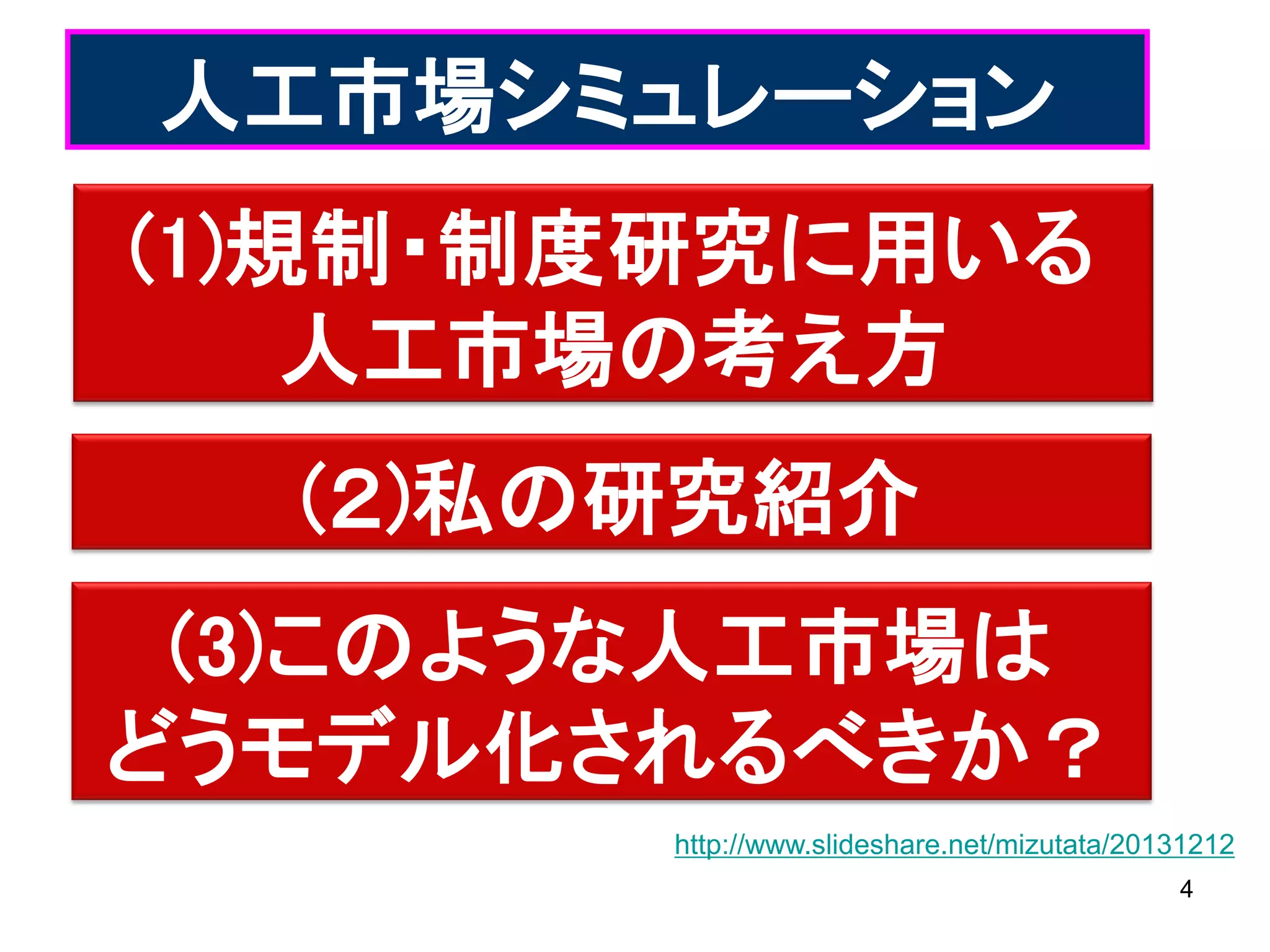 人工市場シミュレーション
(1)規制・制度研究に用いる
人工市場の考え方
(２)私の研究紹介

(3)このような人工市場は
どうモデル化されるべきか？
http://www.slideshare.net/mizutata/20131212
4

 