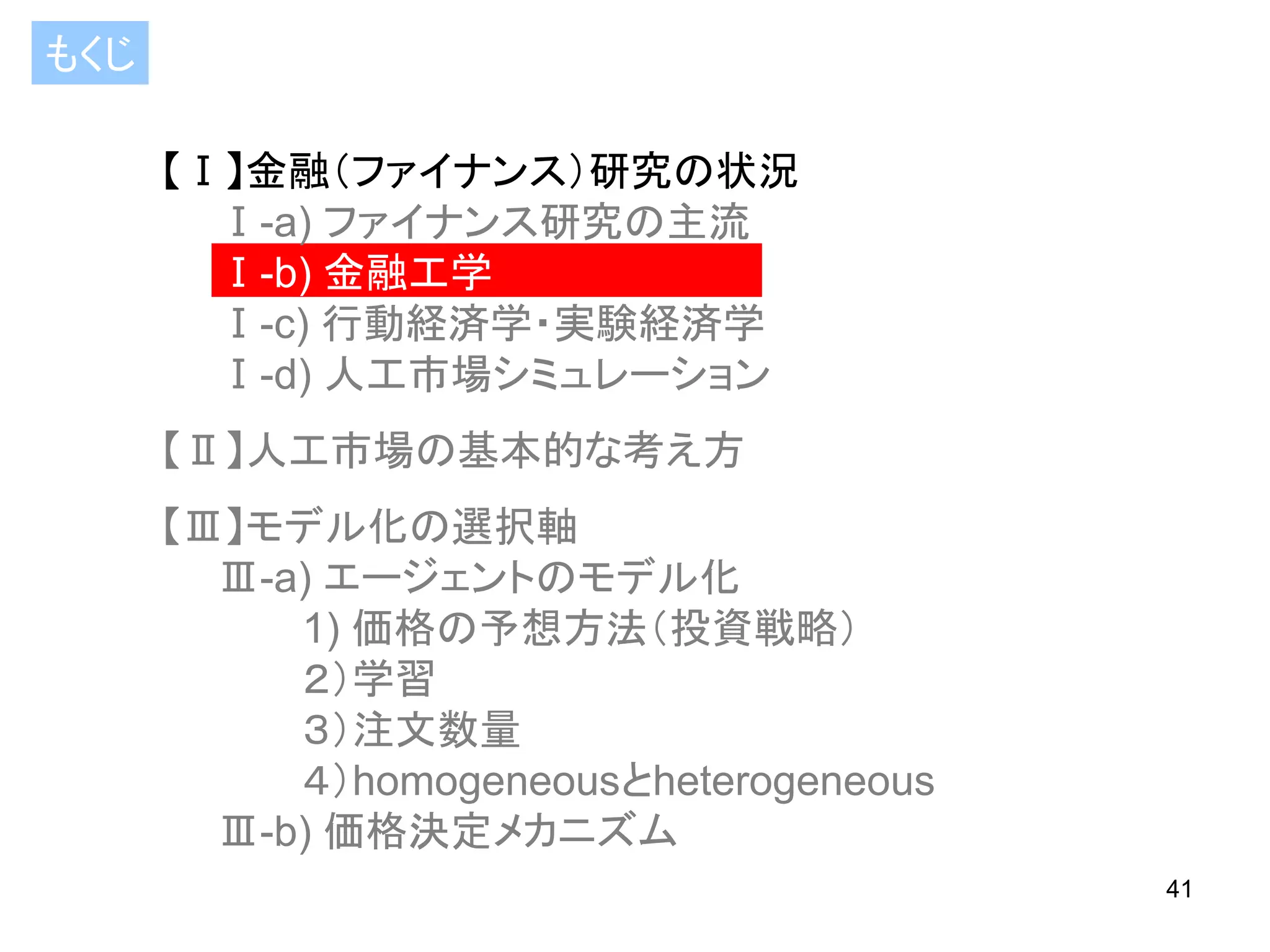 もくじ
【Ⅰ】金融（ファイナンス）研究の状況
Ⅰ-a) ファイナンス研究の主流
Ⅰ-b) 金融工学
Ⅰ-c) 行動経済学・実験経済学
Ⅰ-d) 人工市場シミュレーション

【Ⅱ】人工市場の基本的な考え方
【Ⅲ】モデル化の選択軸
Ⅲ-a) エージェントのモデル化
1) 価格の予想方法（投資戦略）
２）学習
３）注文数量
４）homogeneousとheterogeneous
Ⅲ-b) 価格決定メカニズム
41

 