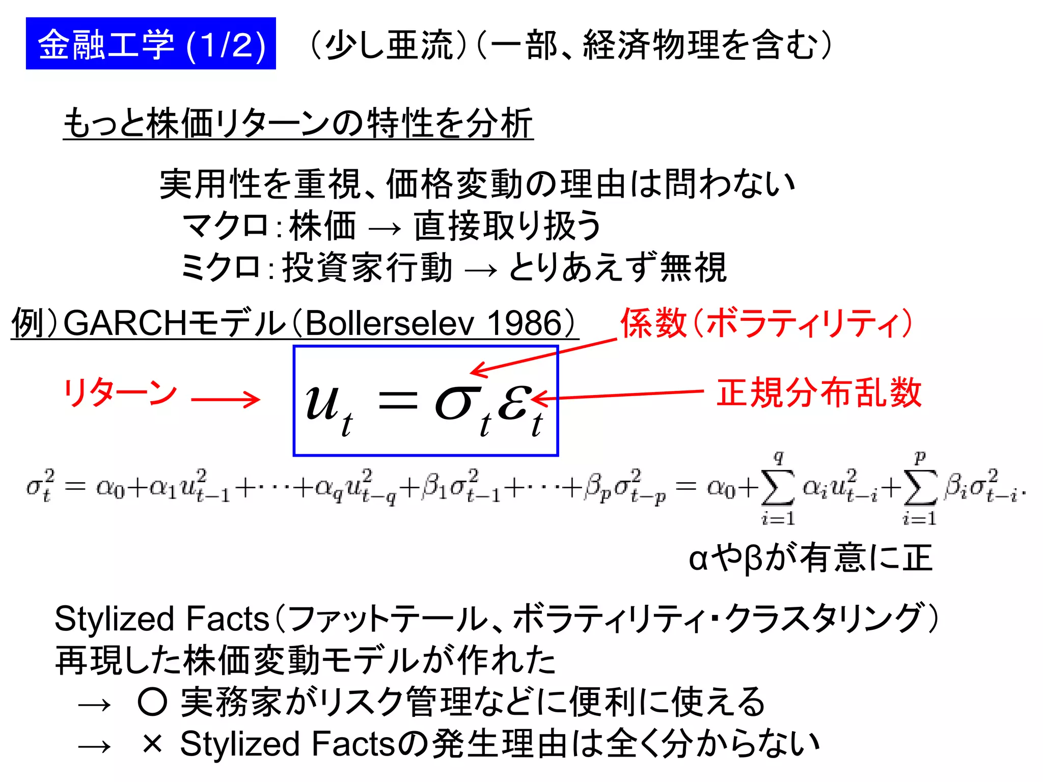 金融工学 (１/２)

（少し亜流）（一部、経済物理を含む）

もっと株価リターンの特性を分析
実用性を重視、価格変動の理由は問わない
マクロ：株価 → 直接取り扱う
ミクロ：投資家行動 → とりあえず無視
例）GARCHモデル（Bollerselev 1986）
リターン

ut   t  t

係数（ボラティリティ）
正規分布乱数

αやβが有意に正
Stylized Facts（ファットテール、ボラティリティ・クラスタリング）
再現した株価変動モデルが作れた
→ ○ 実務家がリスク管理などに便利に使える
→ × Stylized Factsの発生理由は全く分からない

 