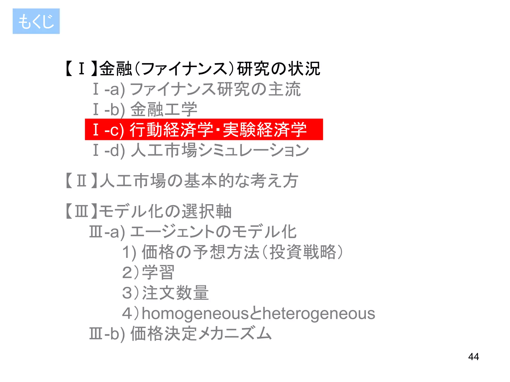 もくじ
【Ⅰ】金融（ファイナンス）研究の状況
Ⅰ-a) ファイナンス研究の主流
Ⅰ-b) 金融工学
Ⅰ-c) 行動経済学・実験経済学
Ⅰ-d) 人工市場シミュレーション

【Ⅱ】人工市場の基本的な考え方
【Ⅲ】モデル化の選択軸
Ⅲ-a) エージェントのモデル化
1) 価格の予想方法（投資戦略）
２）学習
３）注文数量
４）homogeneousとheterogeneous
Ⅲ-b) 価格決定メカニズム
44

 