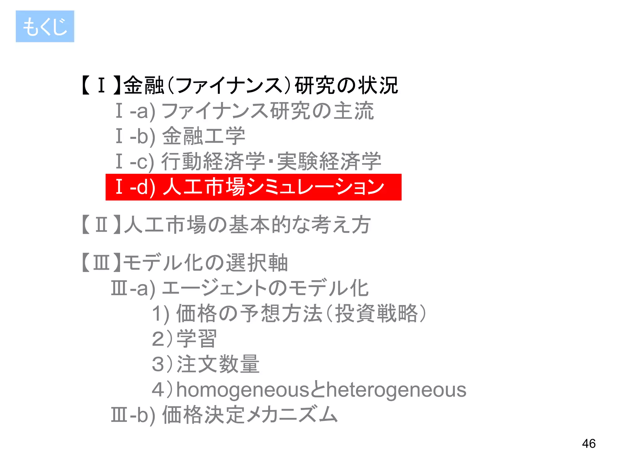 もくじ
【Ⅰ】金融（ファイナンス）研究の状況
Ⅰ-a) ファイナンス研究の主流
Ⅰ-b) 金融工学
Ⅰ-c) 行動経済学・実験経済学
Ⅰ-d) 人工市場シミュレーション

【Ⅱ】人工市場の基本的な考え方
【Ⅲ】モデル化の選択軸
Ⅲ-a) エージェントのモデル化
1) 価格の予想方法（投資戦略）
２）学習
３）注文数量
４）homogeneousとheterogeneous
Ⅲ-b) 価格決定メカニズム
46

 
