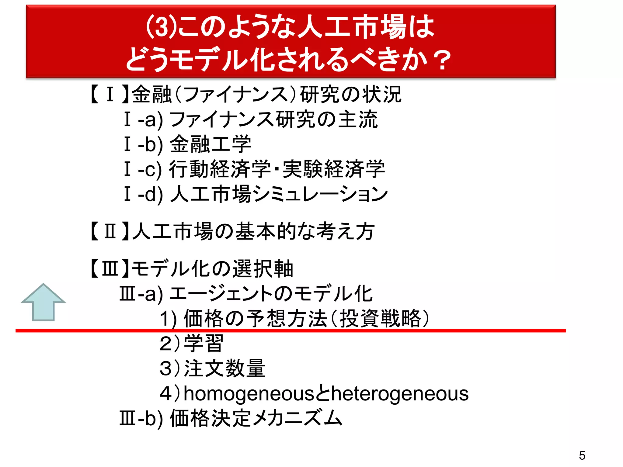 (3)このような人工市場は
どうモデル化されるべきか？
【Ⅰ】金融（ファイナンス）研究の状況
Ⅰ-a) ファイナンス研究の主流
Ⅰ-b) 金融工学
Ⅰ-c) 行動経済学・実験経済学
Ⅰ-d) 人工市場シミュレーション
【Ⅱ】人工市場の基本的な考え方
【Ⅲ】モデル化の選択軸
Ⅲ-a) エージェントのモデル化
1) 価格の予想方法（投資戦略）
２）学習
３）注文数量
４）homogeneousとheterogeneous
Ⅲ-b) 価格決定メカニズム
5

 