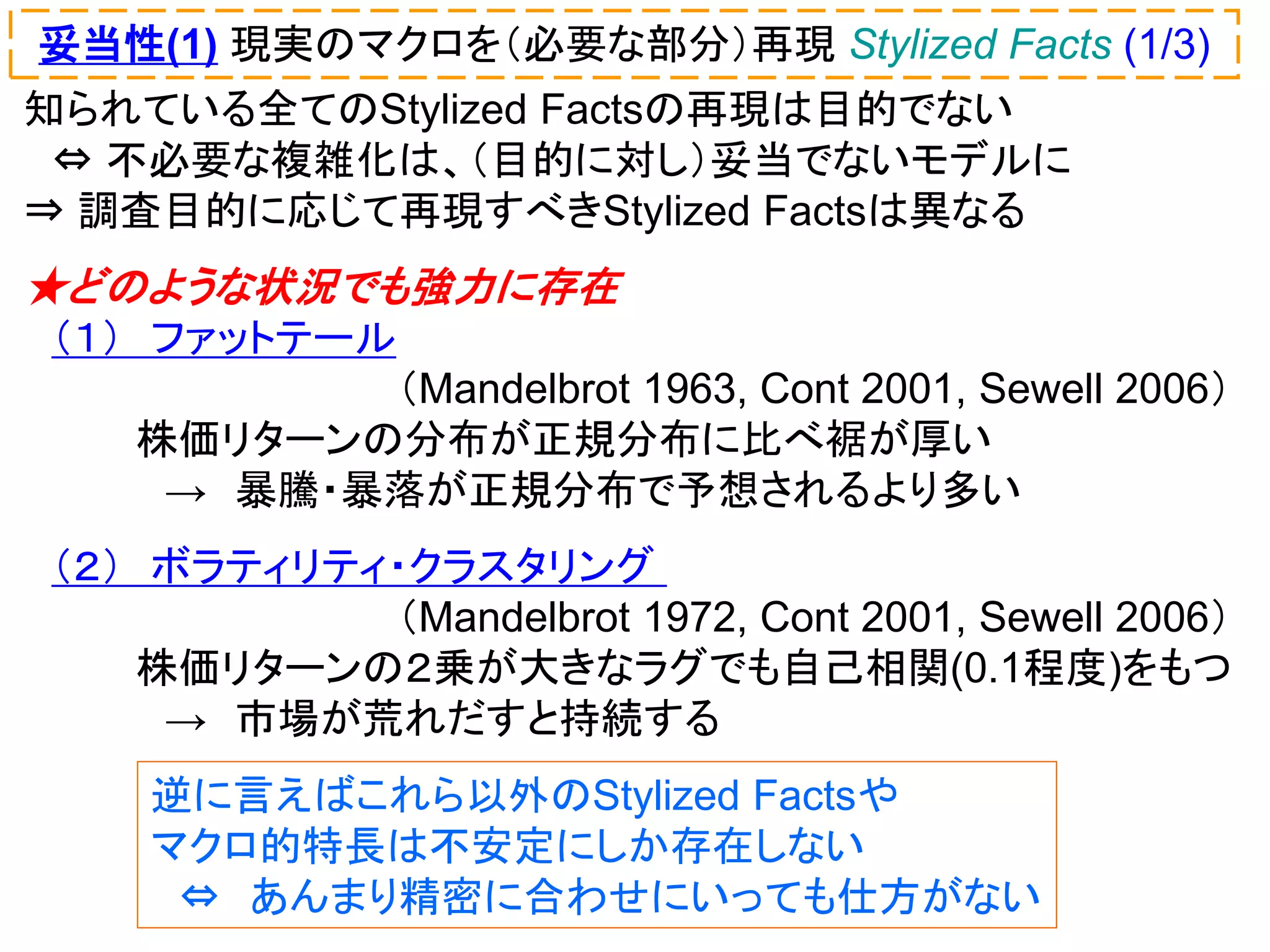 妥当性(1) 現実のマクロを（必要な部分）再現 Stylized Facts (1/3)
知られている全てのStylized Factsの再現は目的でない
⇔ 不必要な複雑化は、（目的に対し）妥当でないモデルに
⇒ 調査目的に応じて再現すべきStylized Factsは異なる

★どのような状況でも強力に存在
（１） ファットテール
（Mandelbrot 1963, Cont 2001, Sewell 2006）
株価リターンの分布が正規分布に比べ裾が厚い
→ 暴騰・暴落が正規分布で予想されるより多い
（２） ボラティリティ・クラスタリング
（Mandelbrot 1972, Cont 2001, Sewell 2006）
株価リターンの２乗が大きなラグでも自己相関(0.1程度)をもつ
→ 市場が荒れだすと持続する

逆に言えばこれら以外のStylized Factsや
マクロ的特長は不安定にしか存在しない
⇔ あんまり精密に合わせにいっても仕方がない

 