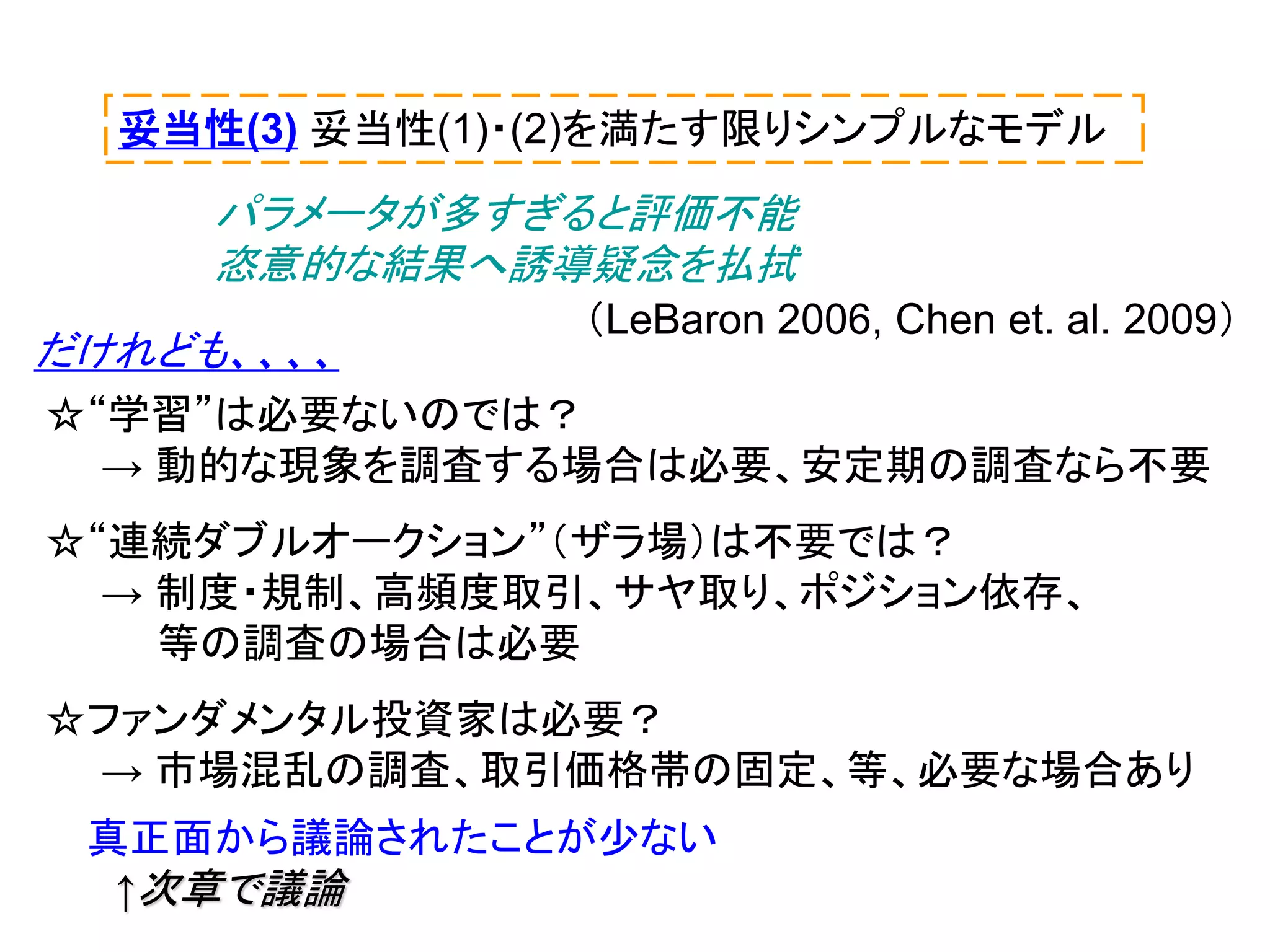 妥当性(3) 妥当性(1)・(2)を満たす限りシンプルなモデル

パラメータが多すぎると評価不能
恣意的な結果へ誘導疑念を払拭
だけれども、、、、

（LeBaron 2006, Chen et. al. 2009）

☆“学習”は必要ないのでは？
→ 動的な現象を調査する場合は必要、安定期の調査なら不要
☆“連続ダブルオークション”（ザラ場）は不要では？
→ 制度・規制、高頻度取引、サヤ取り、ポジション依存、
等の調査の場合は必要
☆ファンダメンタル投資家は必要？
→ 市場混乱の調査、取引価格帯の固定、等、必要な場合あり
真正面から議論されたことが少ない
↑次章で議論

 