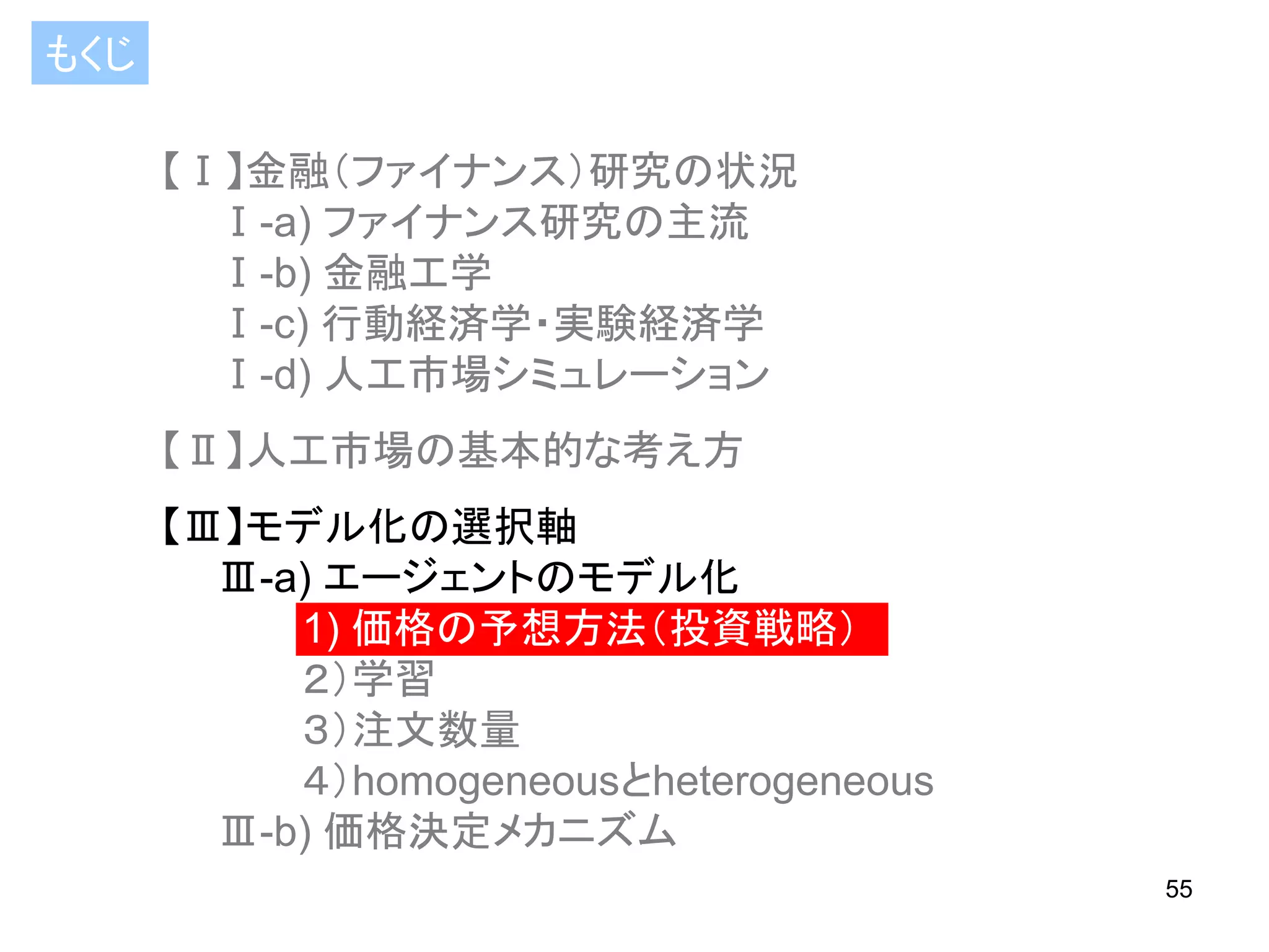 もくじ
【Ⅰ】金融（ファイナンス）研究の状況
Ⅰ-a) ファイナンス研究の主流
Ⅰ-b) 金融工学
Ⅰ-c) 行動経済学・実験経済学
Ⅰ-d) 人工市場シミュレーション

【Ⅱ】人工市場の基本的な考え方
【Ⅲ】モデル化の選択軸
Ⅲ-a) エージェントのモデル化
1) 価格の予想方法（投資戦略）
２）学習
３）注文数量
４）homogeneousとheterogeneous
Ⅲ-b) 価格決定メカニズム
55

 