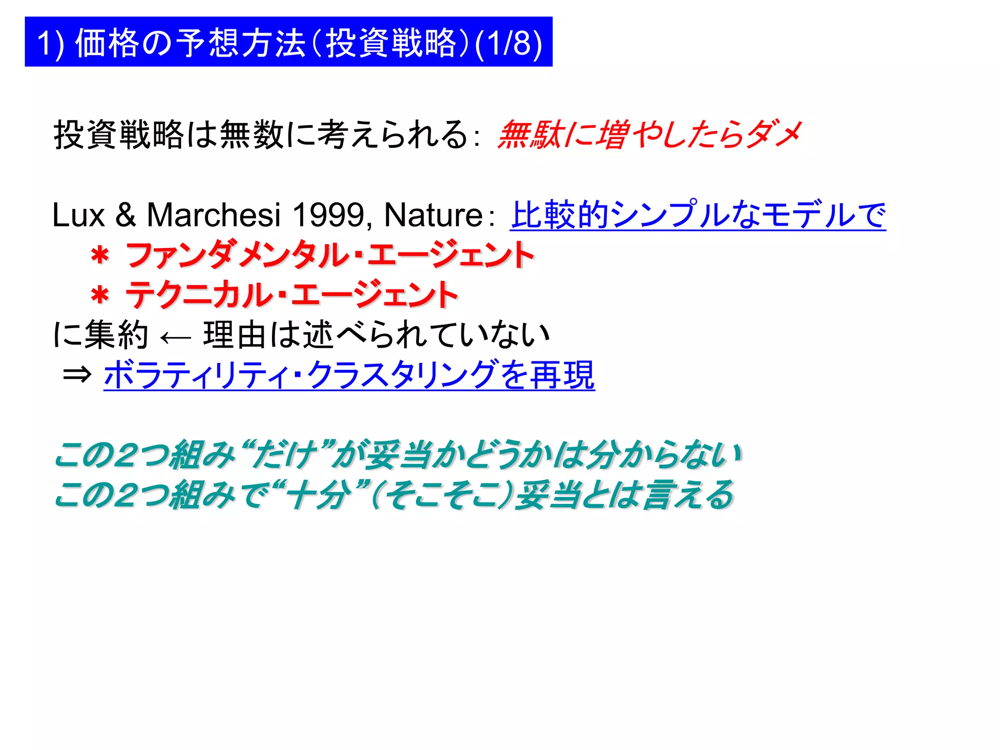 1) 価格の予想方法（投資戦略）(1/8)
投資戦略は無数に考えられる： 無駄に増やしたらダメ

Lux & Marchesi 1999, Nature： 比較的シンプルなモデルで
＊ ファンダメンタル・エージェント
＊ テクニカル・エージェント
に集約 ← 理由は述べられていない
⇒ ボラティリティ・クラスタリングを再現

この２つ組み“だけ”が妥当かどうかは分からない
この２つ組みで“十分”（そこそこ）妥当とは言える

 