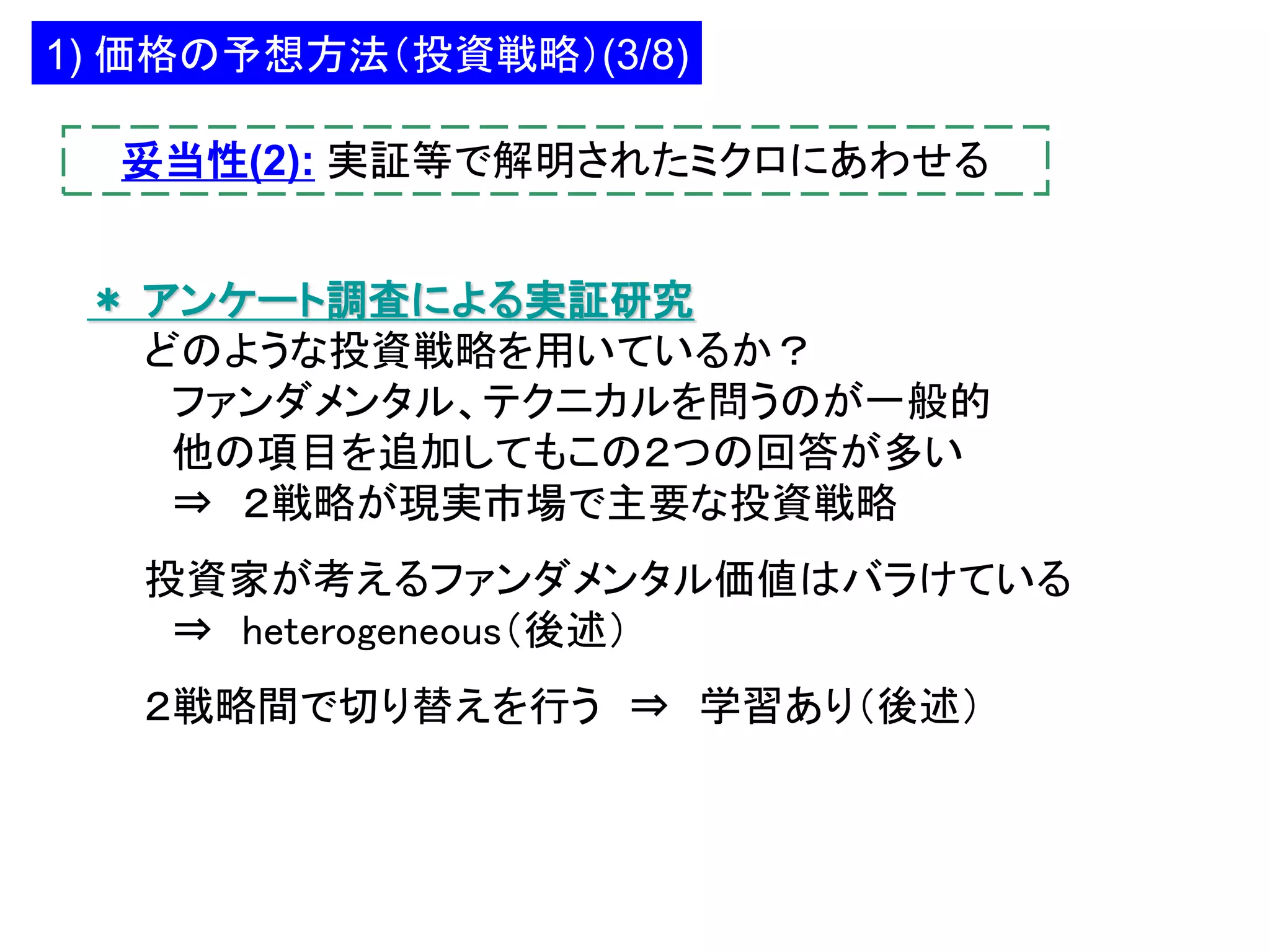 1) 価格の予想方法（投資戦略）(3/8)
妥当性(2): 実証等で解明されたミクロにあわせる
＊ アンケート調査による実証研究
どのような投資戦略を用いているか？
ファンダメンタル、テクニカルを問うのが一般的
他の項目を追加してもこの２つの回答が多い
⇒ ２戦略が現実市場で主要な投資戦略
投資家が考えるファンダメンタル価値はバラけている
⇒ heterogeneous（後述）
２戦略間で切り替えを行う ⇒ 学習あり（後述）

 