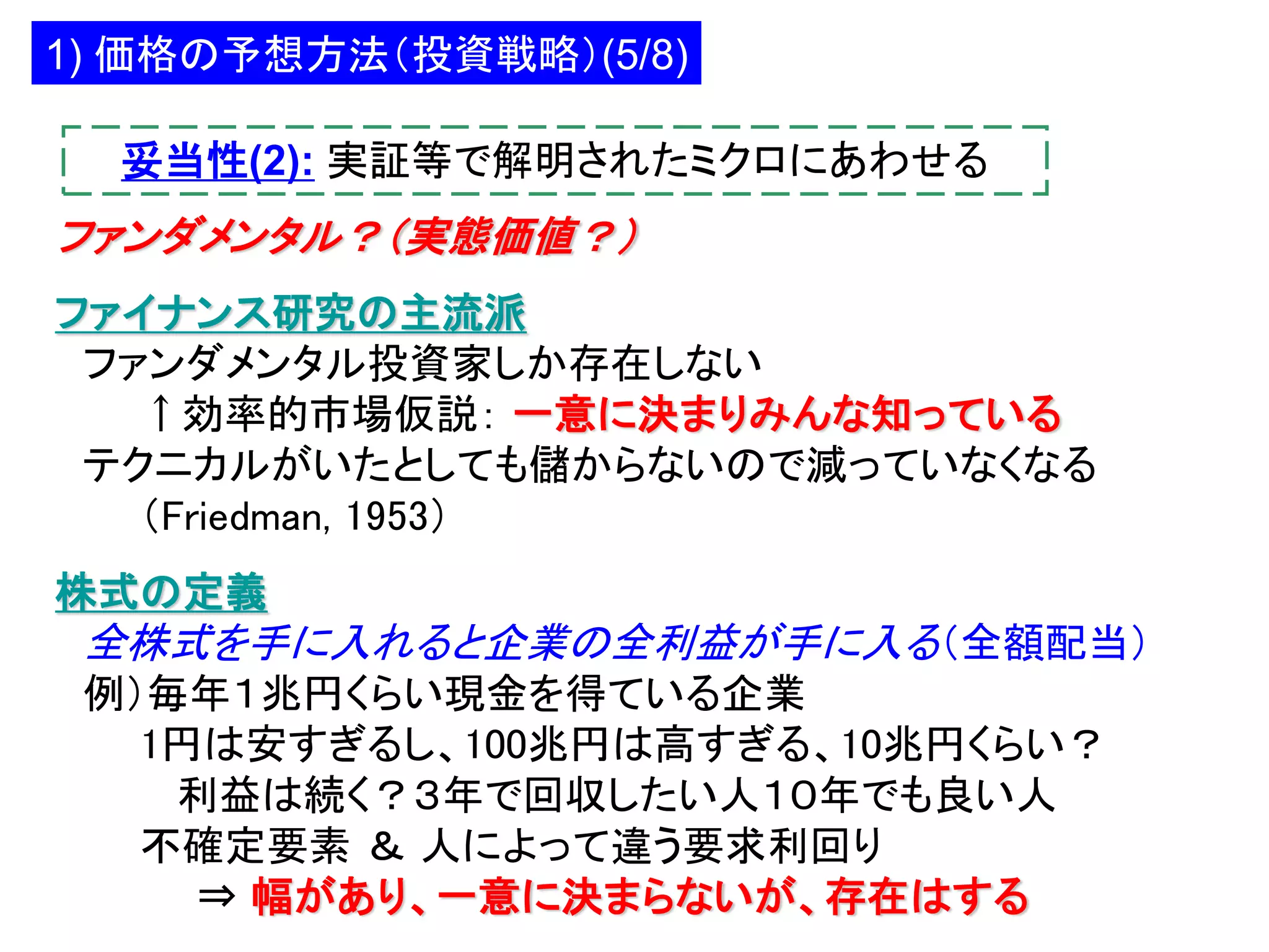 1) 価格の予想方法（投資戦略）(5/8)
妥当性(2): 実証等で解明されたミクロにあわせる

ファンダメンタル？（実態価値？）
ファイナンス研究の主流派
ファンダメンタル投資家しか存在しない
↑効率的市場仮説： 一意に決まりみんな知っている
テクニカルがいたとしても儲からないので減っていなくなる
（Friedman, 1953）
株式の定義

全株式を手に入れると企業の全利益が手に入る（全額配当）
例）毎年１兆円くらい現金を得ている企業
1円は安すぎるし、100兆円は高すぎる、10兆円くらい？
利益は続く？３年で回収したい人１０年でも良い人
不確定要素 ＆ 人によって違う要求利回り
⇒ 幅があり、一意に決まらないが、存在はする

 