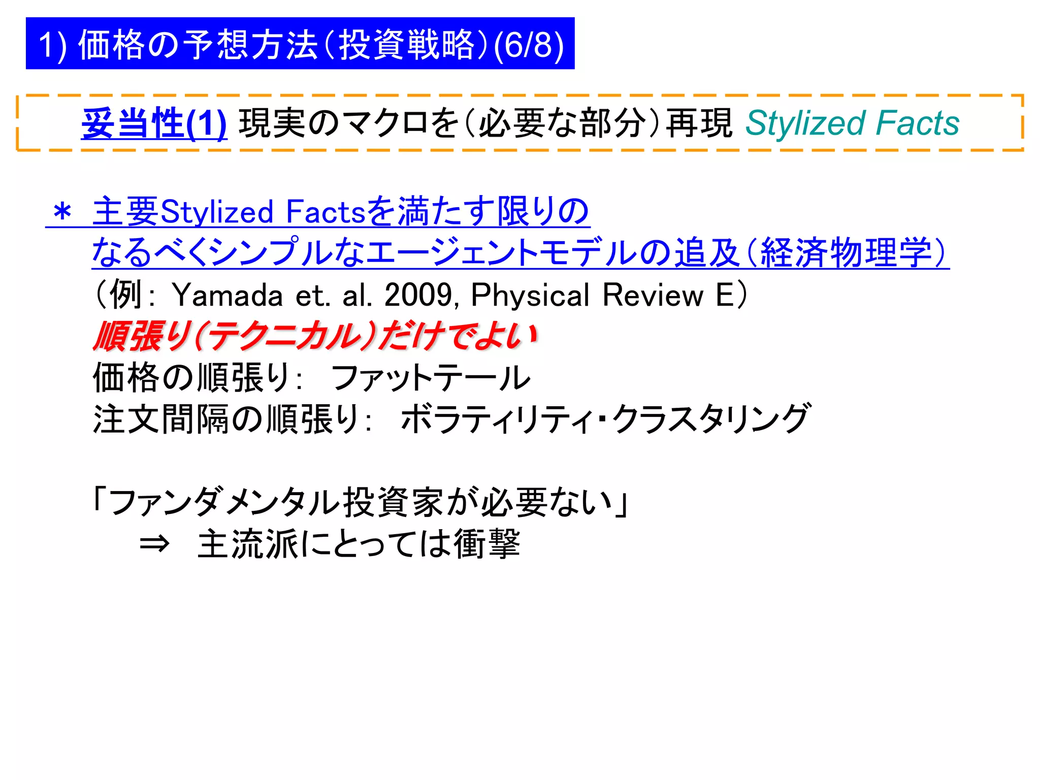 1) 価格の予想方法（投資戦略）(6/8)
妥当性(1) 現実のマクロを（必要な部分）再現 Stylized Facts

＊ 主要Stylized Factsを満たす限りの
なるべくシンプルなエージェントモデルの追及（経済物理学）
（例： Yamada et. al. 2009, Physical Review E）

順張り（テクニカル）だけでよい
価格の順張り： ファットテール
注文間隔の順張り： ボラティリティ・クラスタリング
「ファンダメンタル投資家が必要ない」
⇒ 主流派にとっては衝撃

 