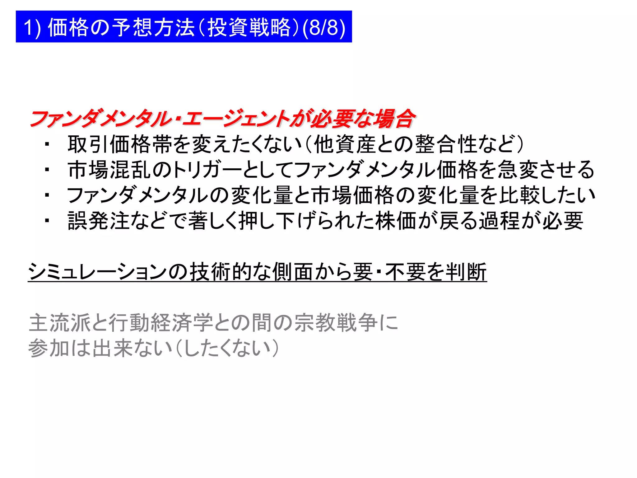 1) 価格の予想方法（投資戦略）(8/8)

ファンダメンタル・エージェントが必要な場合
・
・
・
・

取引価格帯を変えたくない（他資産との整合性など）
市場混乱のトリガーとしてファンダメンタル価格を急変させる
ファンダメンタルの変化量と市場価格の変化量を比較したい
誤発注などで著しく押し下げられた株価が戻る過程が必要

シミュレーションの技術的な側面から要・不要を判断

主流派と行動経済学との間の宗教戦争に
参加は出来ない（したくない）

 