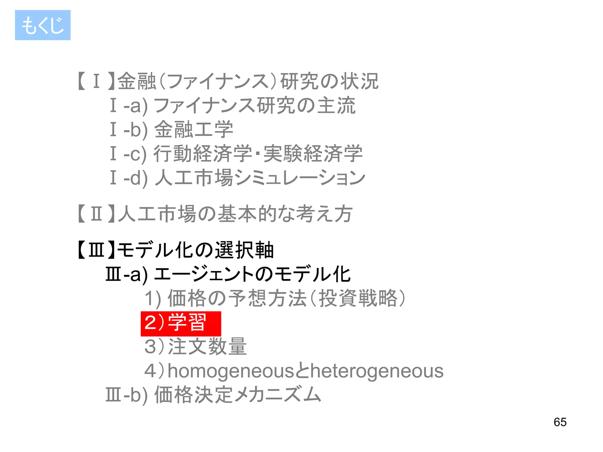 もくじ
【Ⅰ】金融（ファイナンス）研究の状況
Ⅰ-a) ファイナンス研究の主流
Ⅰ-b) 金融工学
Ⅰ-c) 行動経済学・実験経済学
Ⅰ-d) 人工市場シミュレーション

【Ⅱ】人工市場の基本的な考え方
【Ⅲ】モデル化の選択軸
Ⅲ-a) エージェントのモデル化
1) 価格の予想方法（投資戦略）
２）学習
３）注文数量
４）homogeneousとheterogeneous
Ⅲ-b) 価格決定メカニズム
65

 