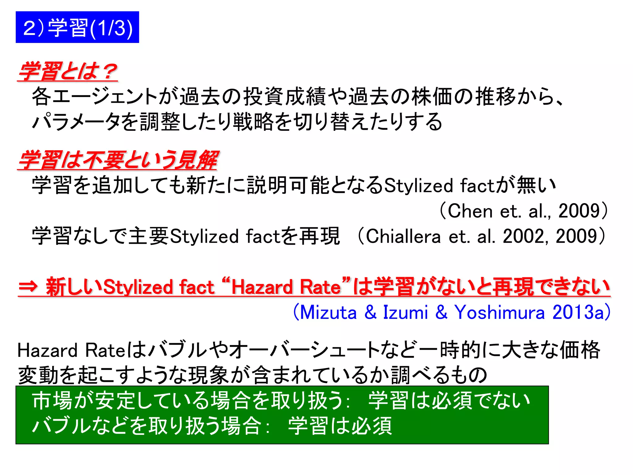 ２）学習(1/3)

学習とは？
各エージェントが過去の投資成績や過去の株価の推移から、
パラメータを調整したり戦略を切り替えたりする

学習は不要という見解
学習を追加しても新たに説明可能となるStylized factが無い
（Chen et. al., 2009）
学習なしで主要Stylized factを再現 （Chiallera et. al. 2002, 2009）

⇒ 新しいStylized fact “Hazard Rate”は学習がないと再現できない
(Mizuta & Izumi & Yoshimura 2013a)
Hazard Rateはバブルやオーバーシュートなど一時的に大きな価格
変動を起こすような現象が含まれているか調べるもの
市場が安定している場合を取り扱う： 学習は必須でない
バブルなどを取り扱う場合： 学習は必須

 