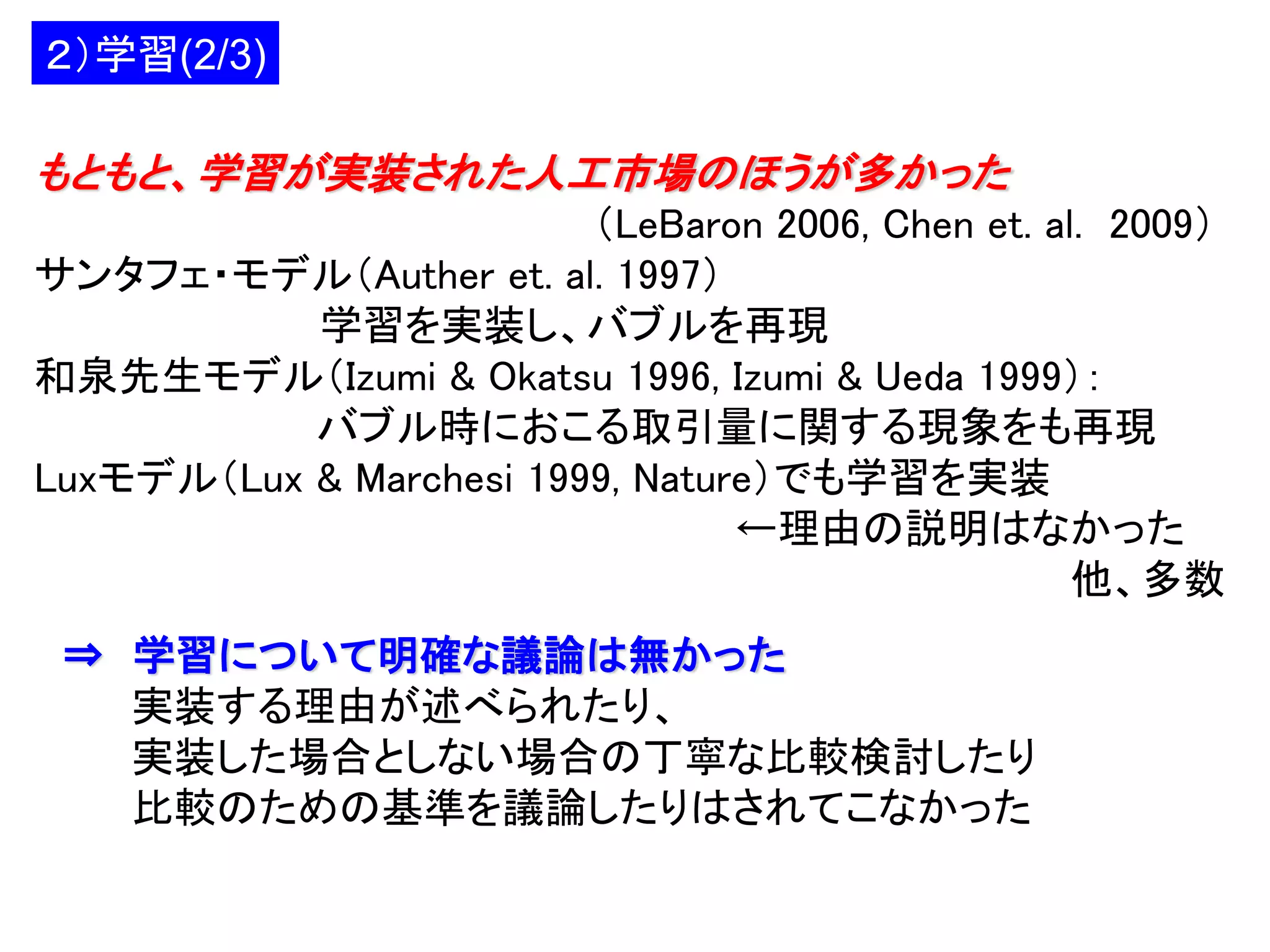 ２）学習(2/3)

もともと、学習が実装された人工市場のほうが多かった
（LeBaron 2006, Chen et. al. 2009）
サンタフェ・モデル（Auther et. al. 1997）
学習を実装し、バブルを再現
和泉先生モデル（Izumi & Okatsu 1996, Izumi & Ueda 1999）：
バブル時におこる取引量に関する現象をも再現
Luxモデル（Lux & Marchesi 1999, Nature）でも学習を実装
←理由の説明はなかった
他、多数
⇒ 学習について明確な議論は無かった
実装する理由が述べられたり、
実装した場合としない場合の丁寧な比較検討したり
比較のための基準を議論したりはされてこなかった

 