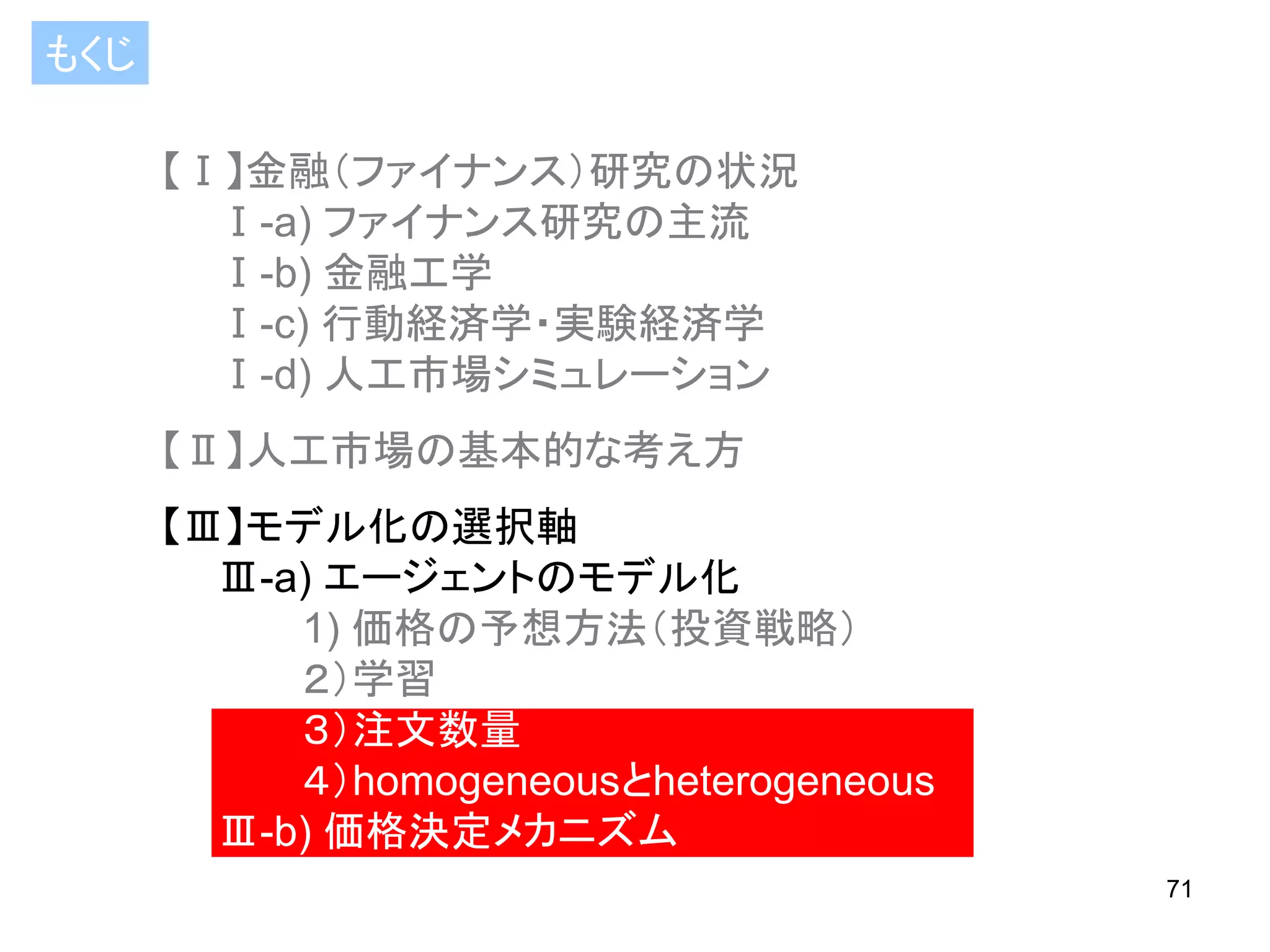 もくじ
【Ⅰ】金融（ファイナンス）研究の状況
Ⅰ-a) ファイナンス研究の主流
Ⅰ-b) 金融工学
Ⅰ-c) 行動経済学・実験経済学
Ⅰ-d) 人工市場シミュレーション

【Ⅱ】人工市場の基本的な考え方
【Ⅲ】モデル化の選択軸
Ⅲ-a) エージェントのモデル化
1) 価格の予想方法（投資戦略）
２）学習
３）注文数量
４）homogeneousとheterogeneous
Ⅲ-b) 価格決定メカニズム
71

 