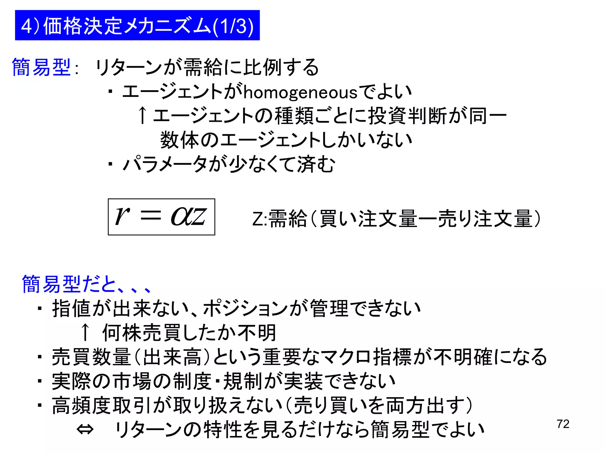 4）価格決定メカニズム(1/3)
簡易型： リターンが需給に比例する
・ エージェントがhomogeneousでよい
↑エージェントの種類ごとに投資判断が同一
数体のエージェントしかいない
・ パラメータが少なくて済む

r  z

Z:需給（買い注文量ー売り注文量）

簡易型だと、、、
・ 指値が出来ない、ポジションが管理できない
↑ 何株売買したか不明
・ 売買数量（出来高）という重要なマクロ指標が不明確になる
・ 実際の市場の制度・規制が実装できない
・ 高頻度取引が取り扱えない（売り買いを両方出す）
⇔ リターンの特性を見るだけなら簡易型でよい

72

 