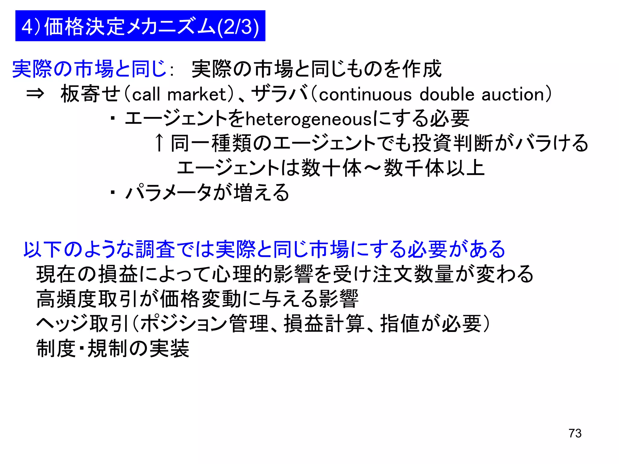 4）価格決定メカニズム(2/3)
実際の市場と同じ： 実際の市場と同じものを作成
⇒ 板寄せ（call market）、ザラバ（continuous double auction）
・ エージェントをheterogeneousにする必要
↑同一種類のエージェントでも投資判断がバラける
エージェントは数十体～数千体以上
・ パラメータが増える
以下のような調査では実際と同じ市場にする必要がある
現在の損益によって心理的影響を受け注文数量が変わる
高頻度取引が価格変動に与える影響
ヘッジ取引（ポジション管理、損益計算、指値が必要）
制度・規制の実装

73

 