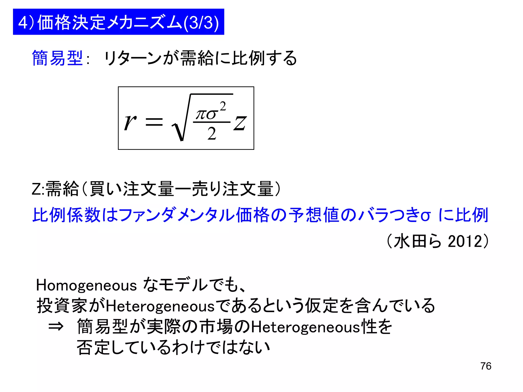 4）価格決定メカニズム(3/3)
簡易型： リターンが需給に比例する

r

 2
2

z

Z:需給（買い注文量ー売り注文量）
比例係数はファンダメンタル価格の予想値のバラつきσ に比例
（水田ら 2012）
Homogeneous なモデルでも、
投資家がHeterogeneousであるという仮定を含んでいる
⇒ 簡易型が実際の市場のHeterogeneous性を
否定しているわけではない
76

 