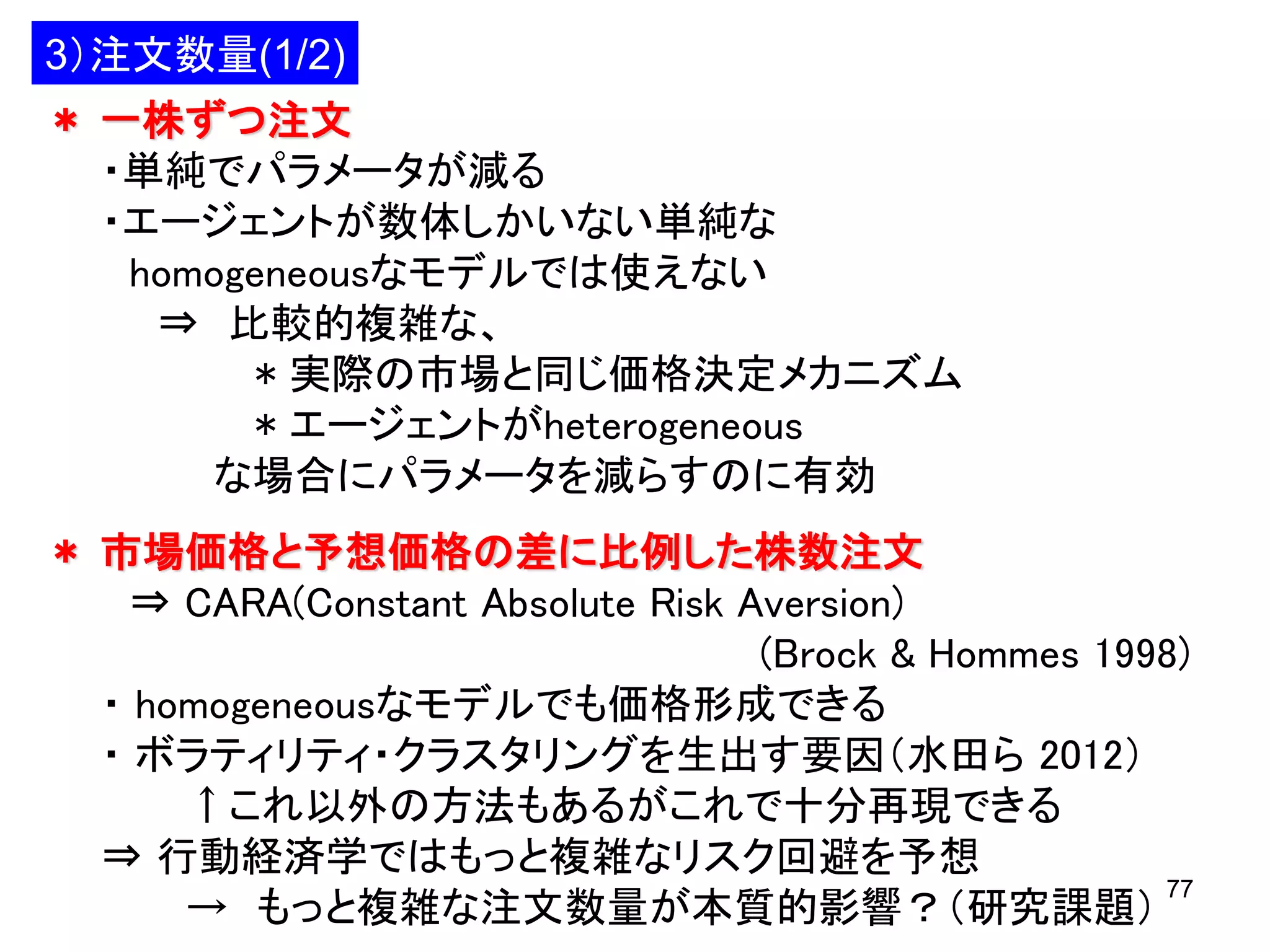 3）注文数量(1/2)
＊ 一株ずつ注文
・単純でパラメータが減る
・エージェントが数体しかいない単純な
homogeneousなモデルでは使えない
⇒ 比較的複雑な、
* 実際の市場と同じ価格決定メカニズム
* エージェントがheterogeneous
な場合にパラメータを減らすのに有効
＊ 市場価格と予想価格の差に比例した株数注文
⇒ CARA(Constant Absolute Risk Aversion)
(Brock & Hommes 1998)
・ homogeneousなモデルでも価格形成できる
・ ボラティリティ・クラスタリングを生出す要因（水田ら 2012）
↑これ以外の方法もあるがこれで十分再現できる
⇒ 行動経済学ではもっと複雑なリスク回避を予想
77
→ もっと複雑な注文数量が本質的影響？（研究課題）

 