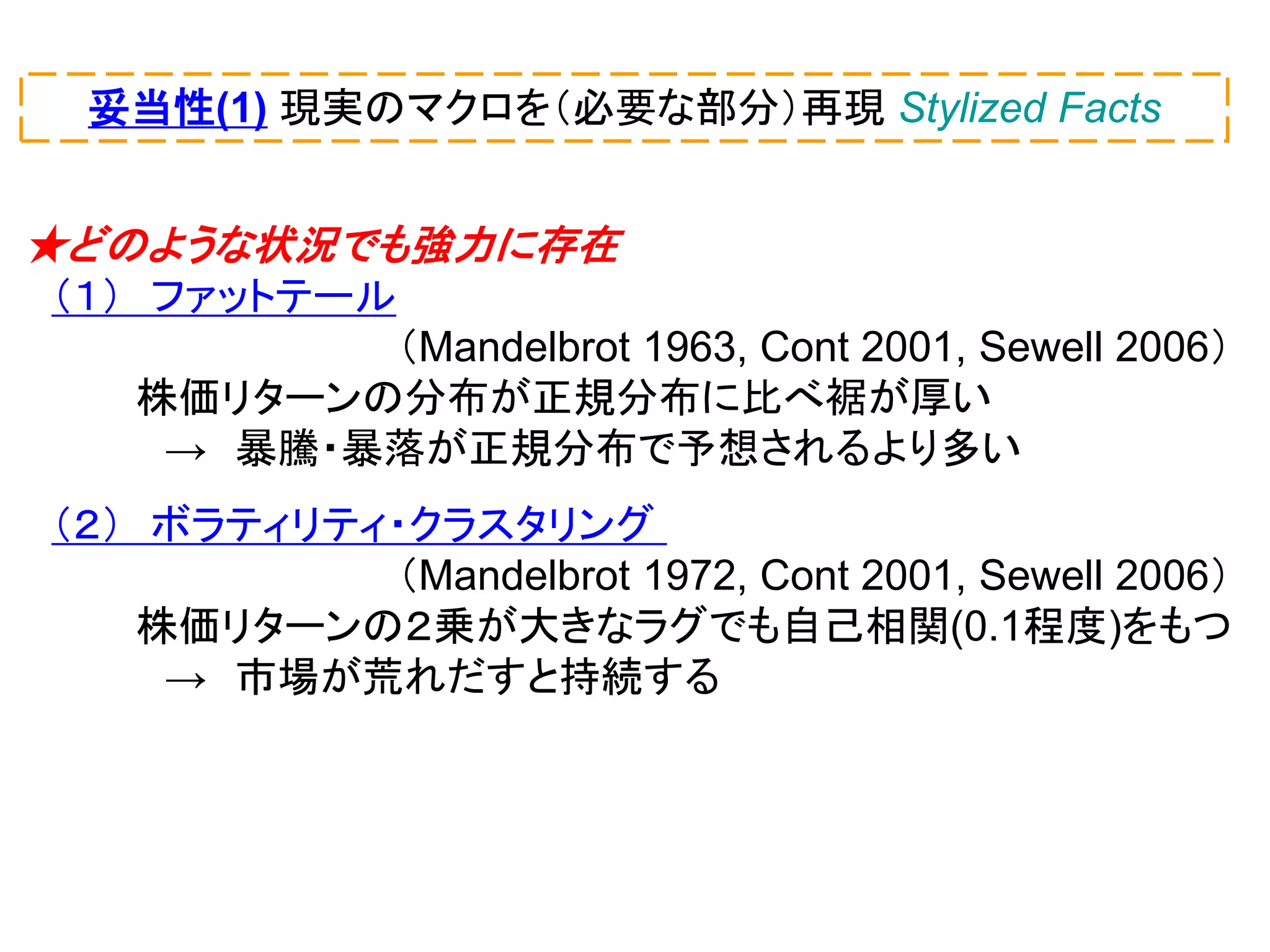 妥当性(1) 現実のマクロを（必要な部分）再現 Stylized Facts

★どのような状況でも強力に存在
（１） ファットテール
（Mandelbrot 1963, Cont 2001, Sewell 2006）
株価リターンの分布が正規分布に比べ裾が厚い
→ 暴騰・暴落が正規分布で予想されるより多い
（２） ボラティリティ・クラスタリング
（Mandelbrot 1972, Cont 2001, Sewell 2006）
株価リターンの２乗が大きなラグでも自己相関(0.1程度)をもつ
→ 市場が荒れだすと持続する

 