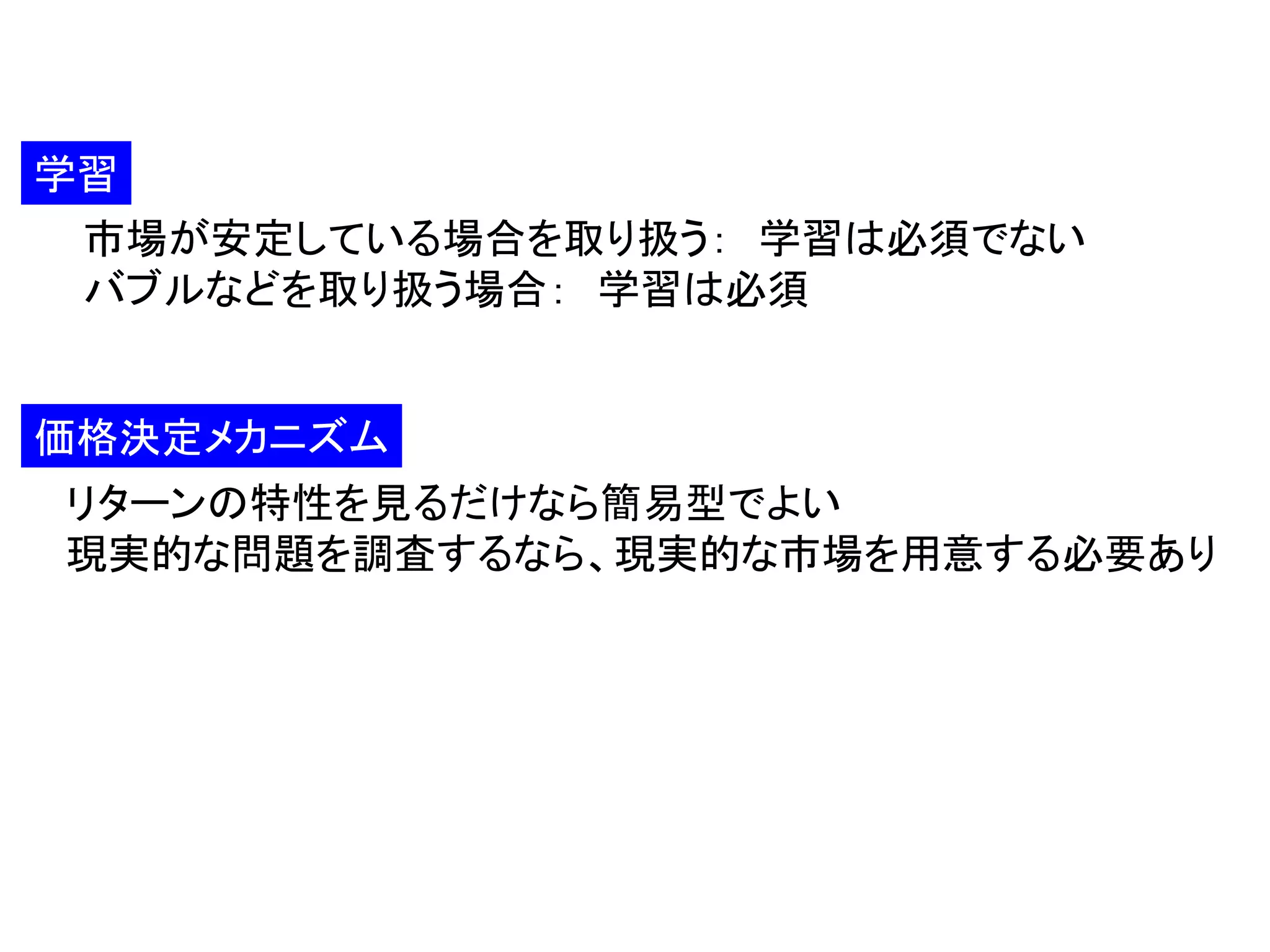 学習
市場が安定している場合を取り扱う： 学習は必須でない
バブルなどを取り扱う場合： 学習は必須

価格決定メカニズム
リターンの特性を見るだけなら簡易型でよい
現実的な問題を調査するなら、現実的な市場を用意する必要あり

 