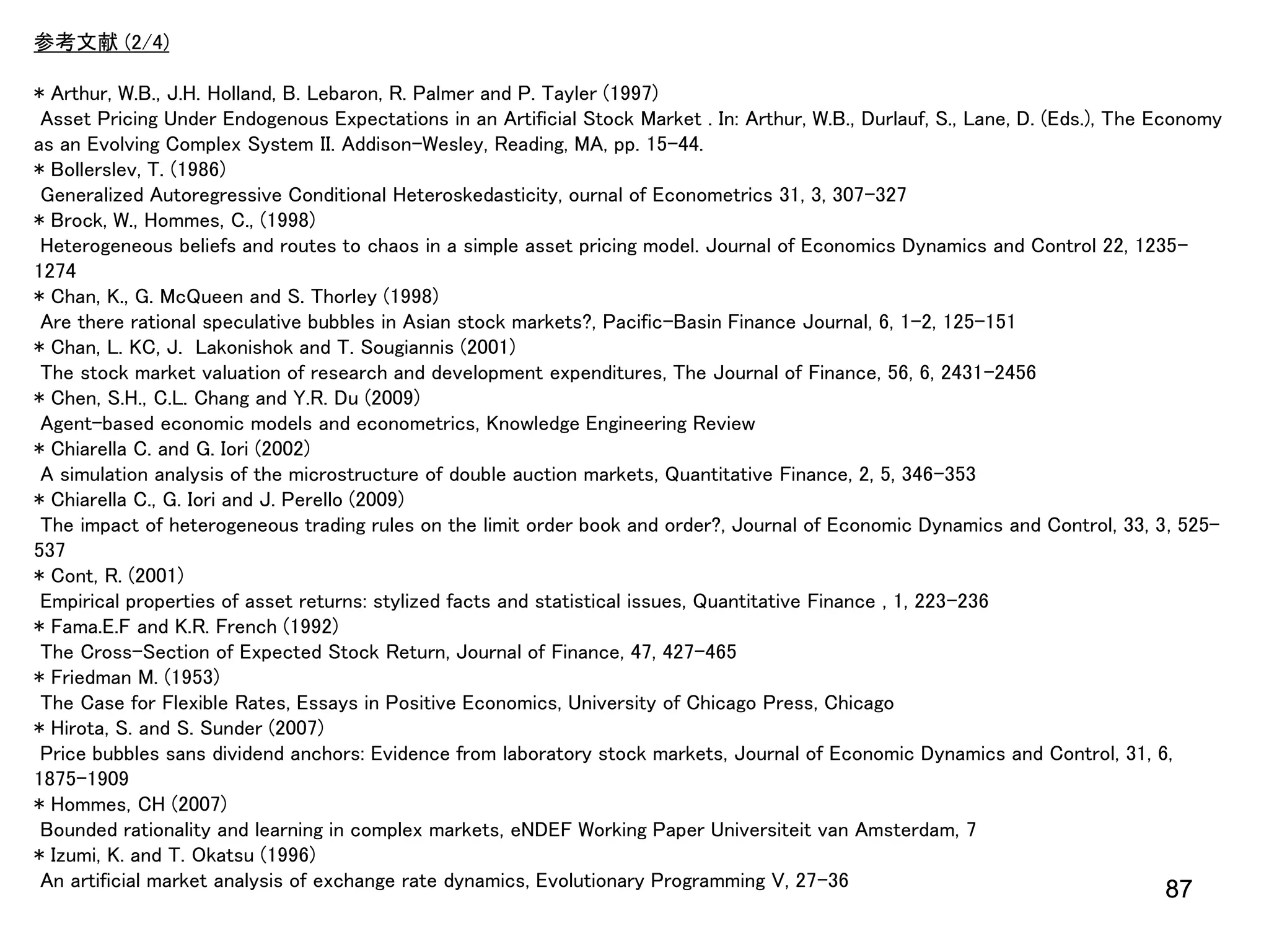 参考文献 (2/4)

* Arthur, W.B., J.H. Holland, B. Lebaron, R. Palmer and P. Tayler (1997)
Asset Pricing Under Endogenous Expectations in an Artificial Stock Market . In: Arthur, W.B., Durlauf, S., Lane, D. (Eds.), The Economy
as an Evolving Complex System II. Addison-Wesley, Reading, MA, pp. 15–44.
* Bollerslev, T. (1986)
Generalized Autoregressive Conditional Heteroskedasticity, ournal of Econometrics 31, 3, 307-327
* Brock, W., Hommes, C., (1998)
Heterogeneous beliefs and routes to chaos in a simple asset pricing model. Journal of Economics Dynamics and Control 22, 12351274
* Chan, K., G. McQueen and S. Thorley (1998)
Are there rational speculative bubbles in Asian stock markets?, Pacific-Basin Finance Journal, 6, 1-2, 125-151
* Chan, L. KC, J. Lakonishok and T. Sougiannis (2001)
The stock market valuation of research and development expenditures, The Journal of Finance, 56, 6, 2431-2456
* Chen, S.H., C.L. Chang and Y.R. Du (2009)
Agent-based economic models and econometrics, Knowledge Engineering Review
* Chiarella C. and G. Iori (2002)
A simulation analysis of the microstructure of double auction markets, Quantitative Finance, 2, 5, 346-353
* Chiarella C., G. Iori and J. Perello (2009)
The impact of heterogeneous trading rules on the limit order book and order?, Journal of Economic Dynamics and Control, 33, 3, 525537
* Cont, R. (2001)
Empirical properties of asset returns: stylized facts and statistical issues, Quantitative Finance , 1, 223-236
* Fama.E.F and K.R. French (1992)
The Cross-Section of Expected Stock Return, Journal of Finance, 47, 427-465
* Friedman M. (1953)
The Case for Flexible Rates, Essays in Positive Economics, University of Chicago Press, Chicago
* Hirota, S. and S. Sunder (2007)
Price bubbles sans dividend anchors: Evidence from laboratory stock markets, Journal of Economic Dynamics and Control, 31, 6,
1875-1909
* Hommes, CH (2007)
Bounded rationality and learning in complex markets, eNDEF Working Paper Universiteit van Amsterdam, 7
* Izumi, K. and T. Okatsu (1996)
An artificial market analysis of exchange rate dynamics, Evolutionary Programming V, 27-36
87

 