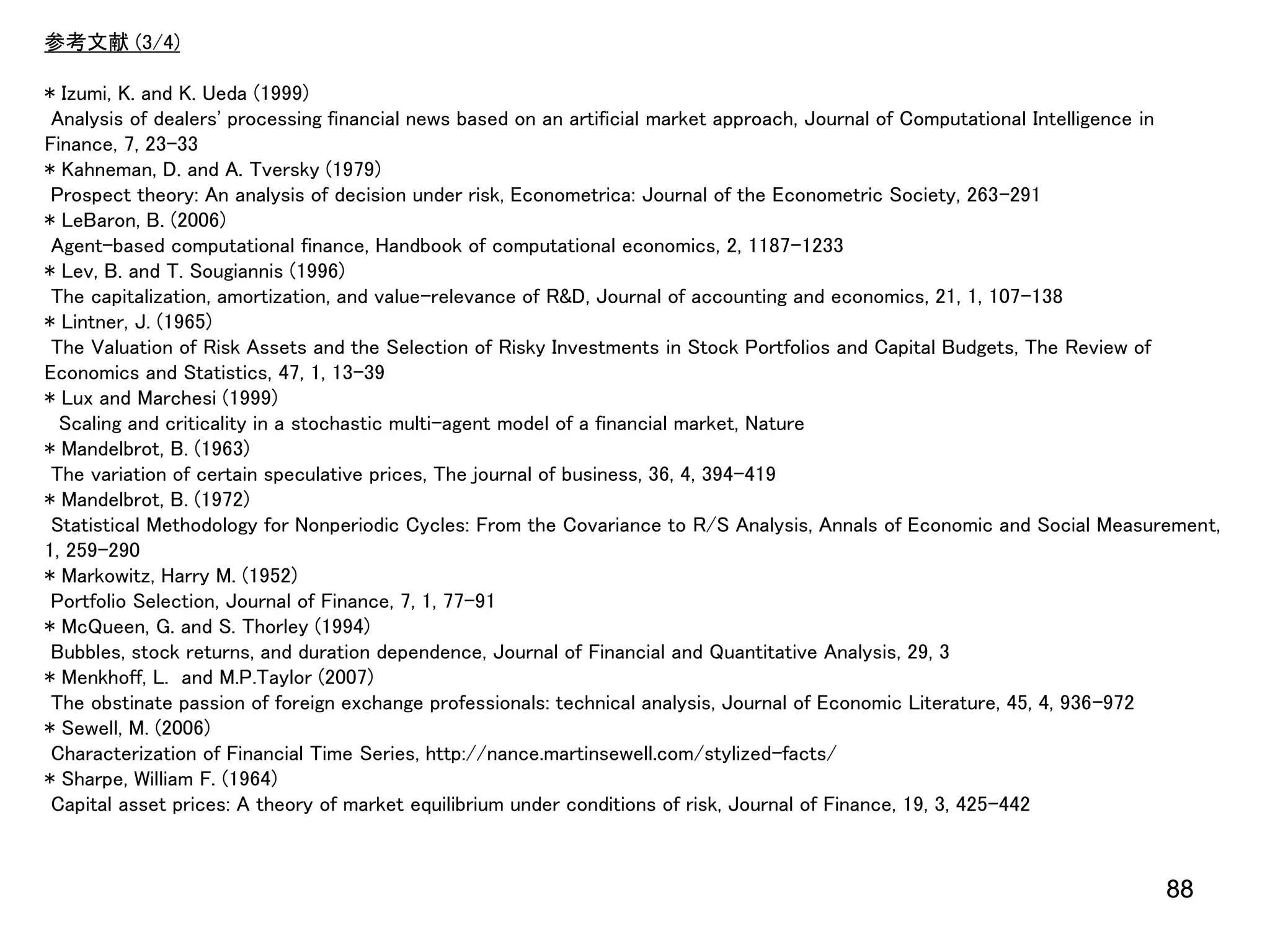 参考文献 (3/4)

* Izumi, K. and K. Ueda (1999)
Analysis of dealers' processing financial news based on an artificial market approach, Journal of Computational Intelligence in
Finance, 7, 23-33
* Kahneman, D. and A. Tversky (1979)
Prospect theory: An analysis of decision under risk, Econometrica: Journal of the Econometric Society, 263-291
* LeBaron, B. (2006)
Agent-based computational finance, Handbook of computational economics, 2, 1187-1233
* Lev, B. and T. Sougiannis (1996)
The capitalization, amortization, and value-relevance of R&D, Journal of accounting and economics, 21, 1, 107-138
* Lintner, J. (1965)
The Valuation of Risk Assets and the Selection of Risky Investments in Stock Portfolios and Capital Budgets, The Review of
Economics and Statistics, 47, 1, 13-39
* Lux and Marchesi (1999)
Scaling and criticality in a stochastic multi-agent model of a financial market, Nature
* Mandelbrot, B. (1963)
The variation of certain speculative prices, The journal of business, 36, 4, 394-419
* Mandelbrot, B. (1972)
Statistical Methodology for Nonperiodic Cycles: From the Covariance to R/S Analysis, Annals of Economic and Social Measurement,
1, 259-290
* Markowitz, Harry M. (1952)
Portfolio Selection, Journal of Finance, 7, 1, 77-91
* McQueen, G. and S. Thorley (1994)
Bubbles, stock returns, and duration dependence, Journal of Financial and Quantitative Analysis, 29, 3
* Menkhoff, L. and M.P.Taylor (2007)
The obstinate passion of foreign exchange professionals: technical analysis, Journal of Economic Literature, 45, 4, 936-972
* Sewell, M. (2006)
Characterization of Financial Time Series, http://nance.martinsewell.com/stylized-facts/
* Sharpe, William F. (1964)
Capital asset prices: A theory of market equilibrium under conditions of risk, Journal of Finance, 19, 3, 425-442

88

 