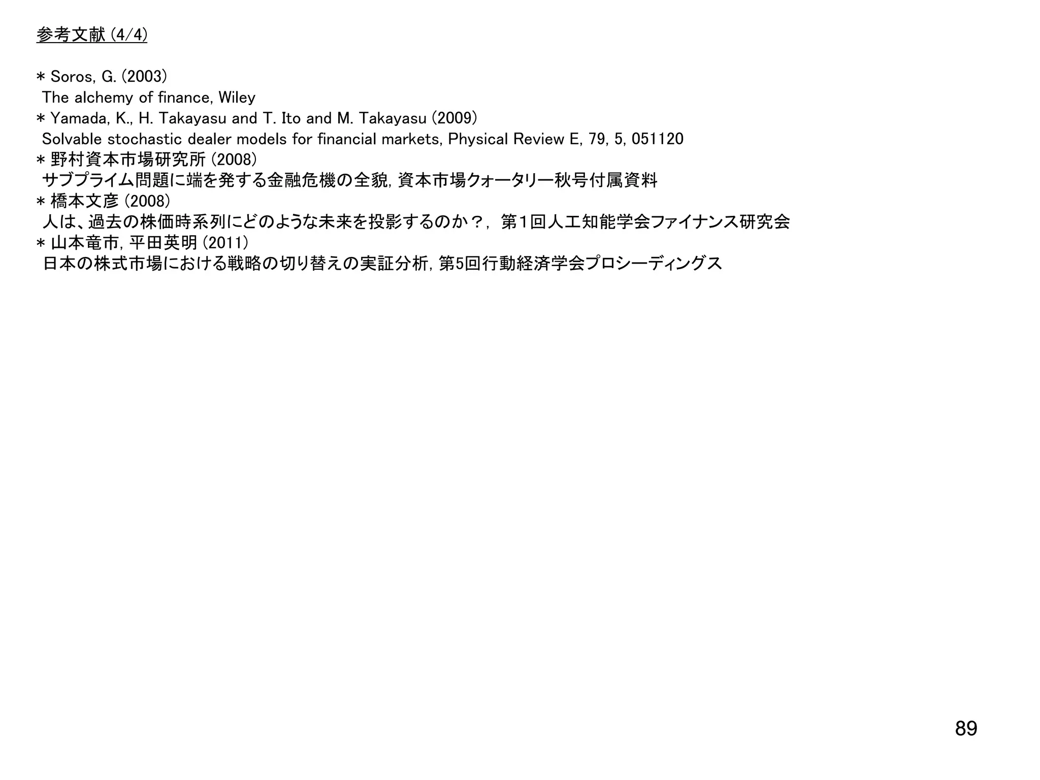 参考文献 (4/4)

* Soros, G. (2003)
The alchemy of finance, Wiley
* Yamada, K., H. Takayasu and T. Ito and M. Takayasu (2009)
Solvable stochastic dealer models for financial markets, Physical Review E, 79, 5, 051120
* 野村資本市場研究所 (2008)
サブプライム問題に端を発する金融危機の全貌, 資本市場クォータリー秋号付属資料
* 橋本文彦 (2008)
人は、過去の株価時系列にどのような未来を投影するのか？, 第１回人工知能学会ファイナンス研究会
* 山本竜市, 平田英明 (2011)
日本の株式市場における戦略の切り替えの実証分析, 第5回行動経済学会プロシーディングス

89

 