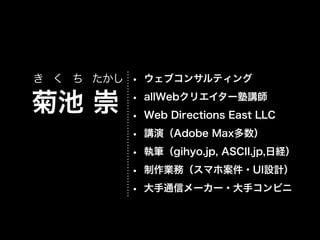 き く ち たかし • ウェブコンサルティング

菊池 崇

•
•
•
•
•
•

allWebクリエイター塾講師
Web Directions East LLC
講演（Adobe Max多数）
執筆（gihyo.jp, ASCII.jp,日経）
制作業務（スマホ案件・UI設計）
大手通信メーカー・大手コンビニ

 