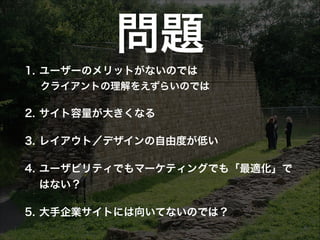 問題
1. ユーザーのメリットがないのでは
 クライアントの理解をえずらいのでは

2. サイト容量が大きくなる
3. レイアウト／デザインの自由度が低い
4. ユーザビリティでもマーケティングでも「最適化」で
はない？
5. 大手企業サイトには向いてないのでは？

 