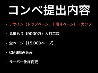 コンペ提出内容
•

デザイン（トップページ、下層４ページ）＋カンプ

•

見積もり（9000万）人月工数

•

全ページ（15,000ページ）

•

CMS組み込み

•

サーバー仕様変更

 