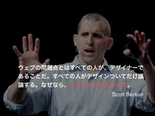 ウェブの問題点とはすべての人が、デザイナーで
あることだ。すべての人がデザインついてだけ議
論する。なぜなら、そこだけわかるからだ。
Scott Berkun

 