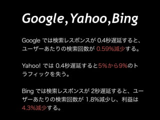 Google,Yahoo,Bing
Google では検索レスポンスが 0.4秒遅延すると、
ユーザーあたりの検索回数が 0.59%減少する。
!

Yahoo! では 0.4秒遅延すると5％から9%のト
ラフィックを失う。
!

Bing では検索レスポンスが 2秒遅延すると、ユー
ザーあたりの検索回数が 1.8%減少し、利益は
4.3%減少する。

 
