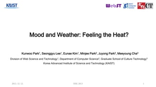 Mood and Weather: Feeling the Heat? 
Kunwoo Park1, Seonggyu Lee1, Eunae Kim1, Minjee Park2, Juyong Park3, Meeyoung Cha3 
Division of Web Science and Technology1, Department of Computer Science2, Graduate School of Culture Technology3 
Korea Advanced Institute of Science and Technology (KAIST) 
2013. 12. 12. DISC 2013 1 
 