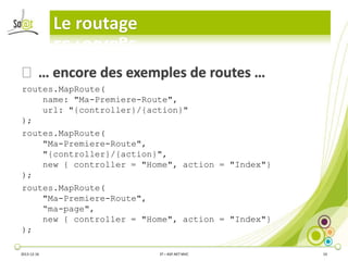 Le routage
⦿ … encore des exemples de routes …
routes.MapRoute(
name: "Ma-Premiere-Route",
url: "{controller}/{action}"
);
routes.MapRoute(
"Ma-Premiere-Route",
"{controller}/{action}",
new { controller = "Home", action = "Index"}
);
routes.MapRoute(
"Ma-Premiere-Route",
“ma-page",
new { controller = "Home", action = "Index"}
);
2013-12-16

3T – ASP.NET MVC

10

 