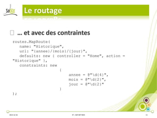Le routage
⦿ … et avec des contraintes
routes.MapRoute(
name: "Historique",
url: "{annee}/{mois}/{jour}",
defaults: new { controller = "Home", action =
"Historique" },
constraints: new
{
annee = @"d{4}",
mois = @"d{2}",
jour = @"d{2}"
}
);

2013-12-16

3T – ASP.NET MVC

11

 
