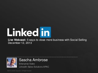 Live Webcast: 5 ways to close more business with Social Selling
December 12, 2013

Sascha Ambrose
Enterprise Sales
LinkedIn Sales Solutions APAC
©2013 LinkedIn Corporation. All Rights Reserved.

 