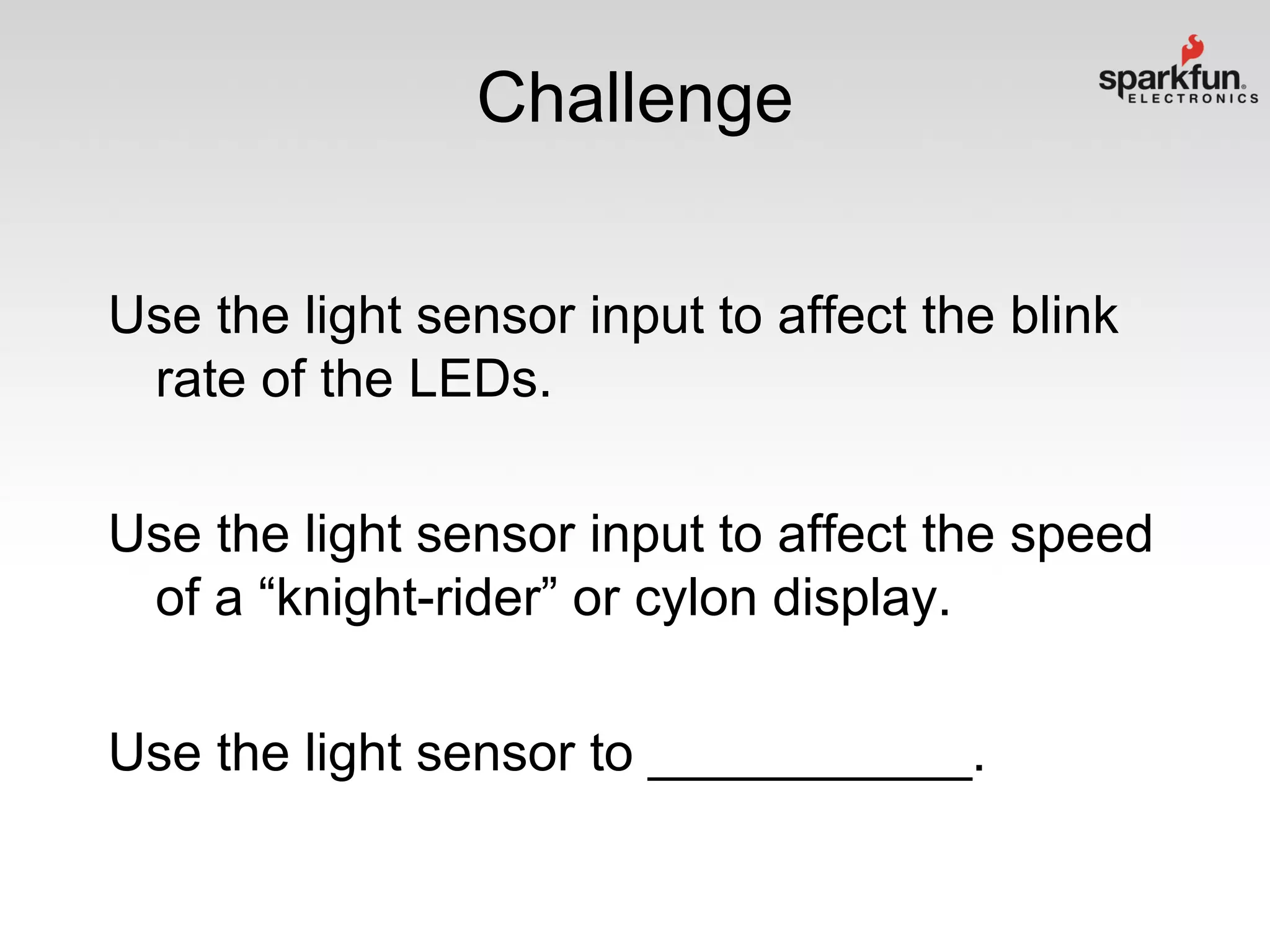 Challenge
Use the light sensor input to affect the blink
rate of the LEDs.
Use the light sensor input to affect the speed
of a “knight-rider” or cylon display.
Use the light sensor to ___________.

 
