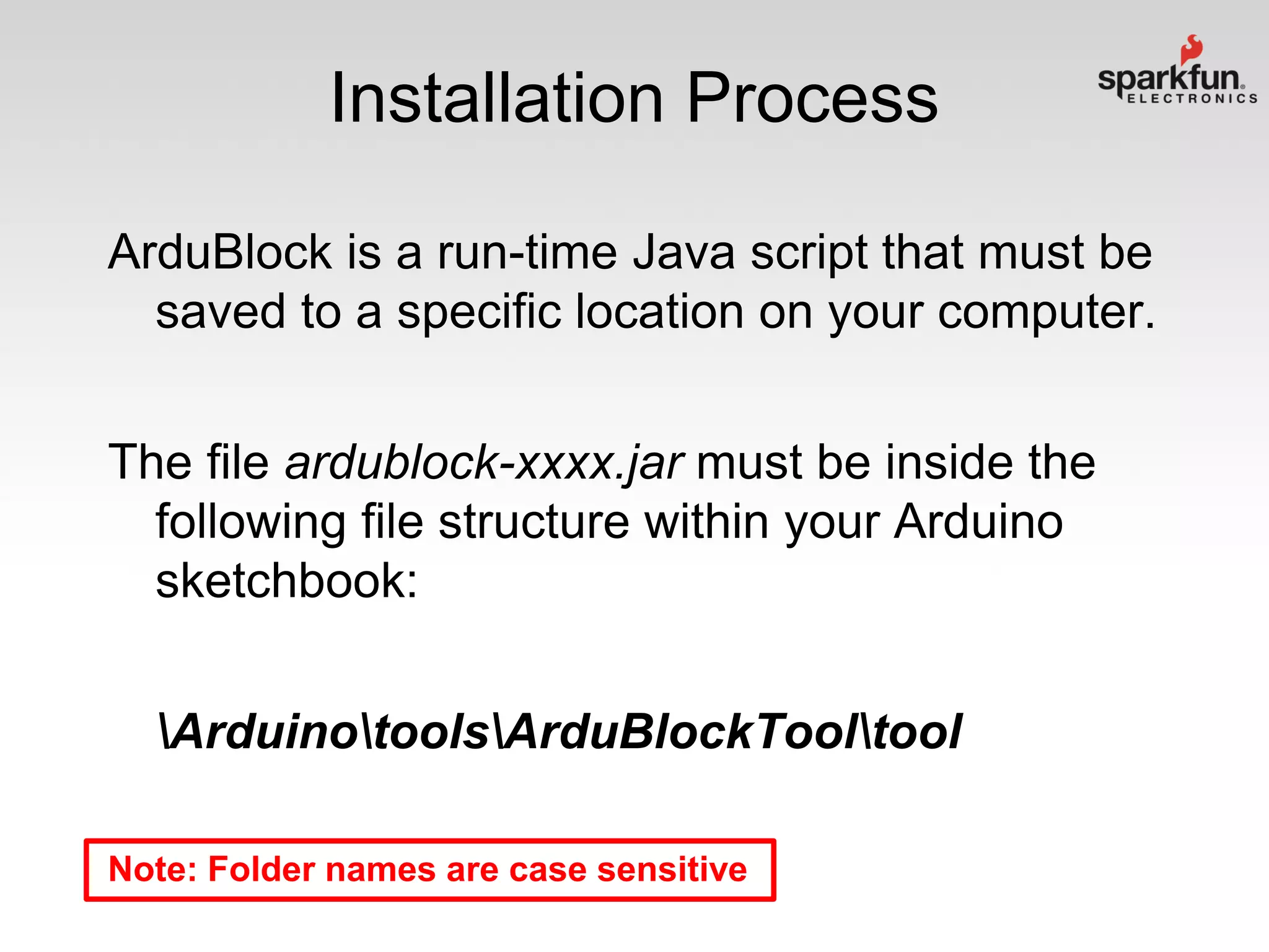 Installation Process
ArduBlock is a run-time Java script that must be
saved to a specific location on your computer.
The file ardublock-xxxx.jar must be inside the
following file structure within your Arduino
sketchbook:
ArduinotoolsArduBlockTooltool
Note: Folder names are case sensitive

 