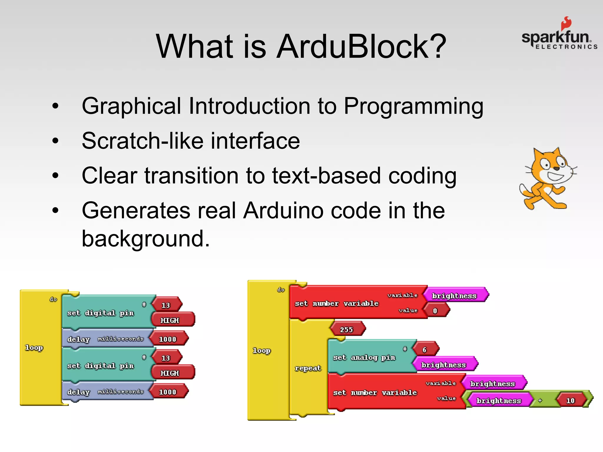 What is ArduBlock?
•
•
•
•

Graphical Introduction to Programming
Scratch-like interface
Clear transition to text-based coding
Generates real Arduino code in the
background.

 