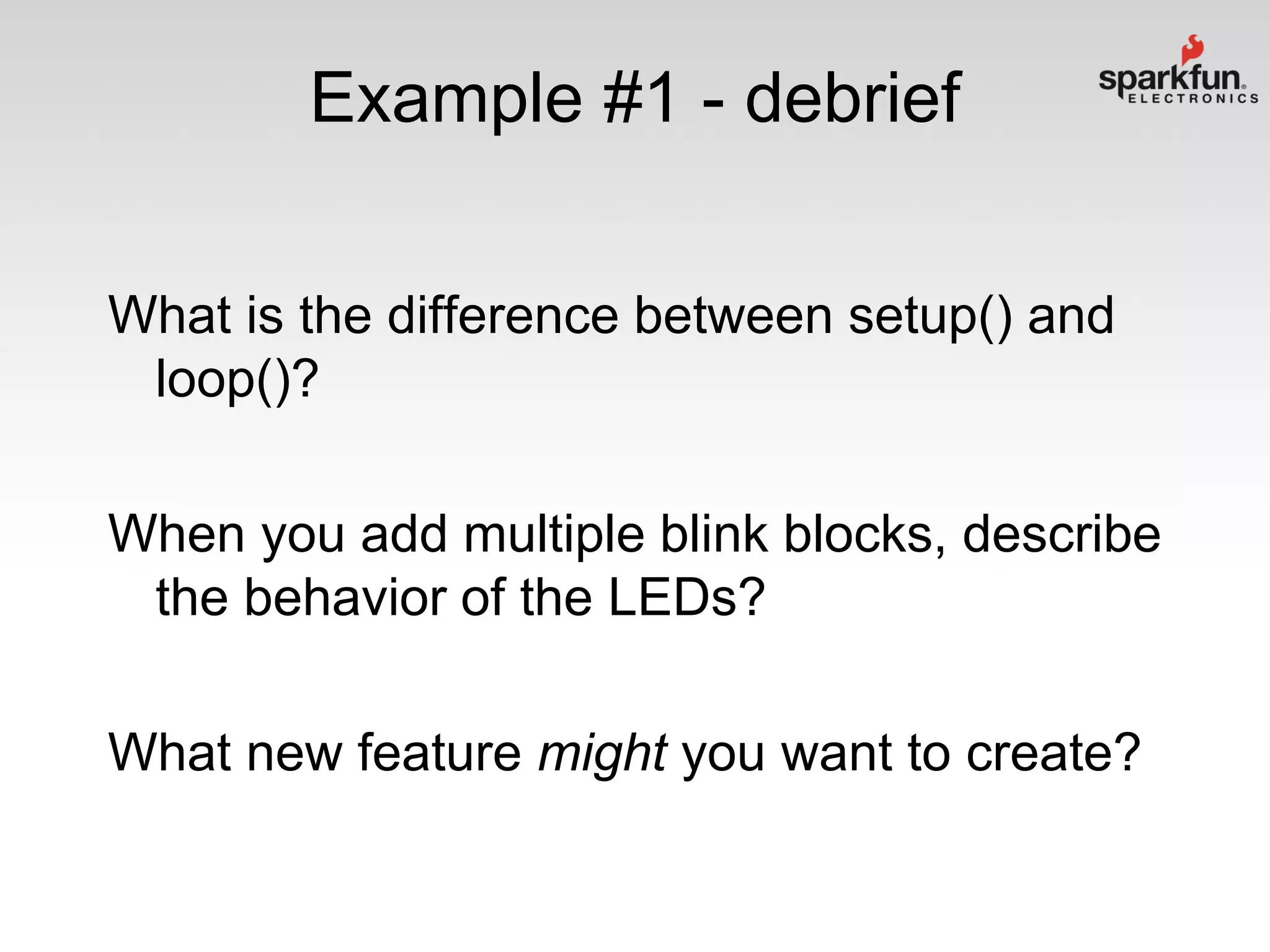 Example #1 - debrief
What is the difference between setup() and
loop()?
When you add multiple blink blocks, describe
the behavior of the LEDs?
What new feature might you want to create?

 
