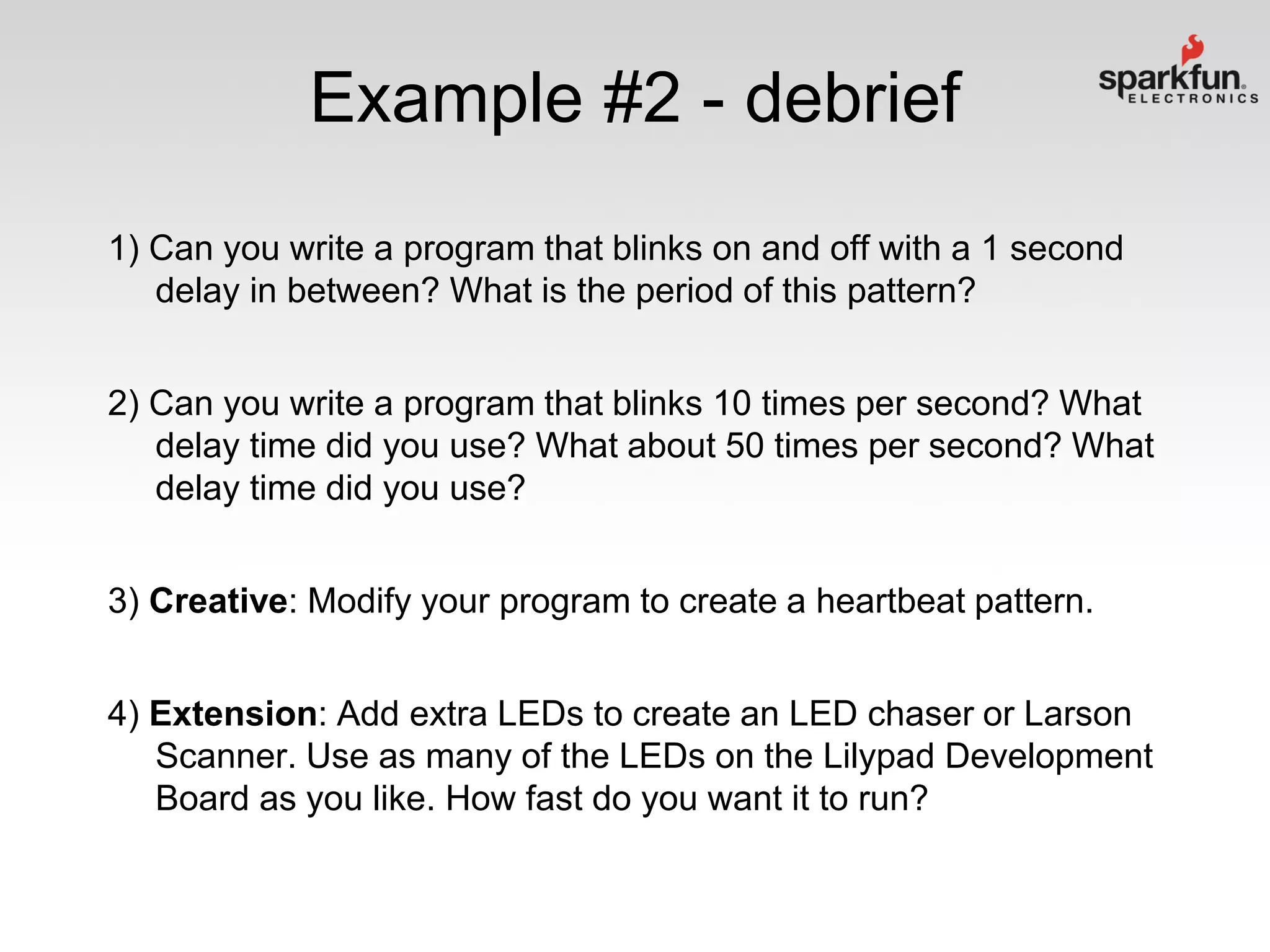 Example #2 - debrief
1) Can you write a program that blinks on and off with a 1 second
delay in between? What is the period of this pattern?
2) Can you write a program that blinks 10 times per second? What
delay time did you use? What about 50 times per second? What
delay time did you use?
3) Creative: Modify your program to create a heartbeat pattern.

4) Extension: Add extra LEDs to create an LED chaser or Larson
Scanner. Use as many of the LEDs on the Lilypad Development
Board as you like. How fast do you want it to run?

 