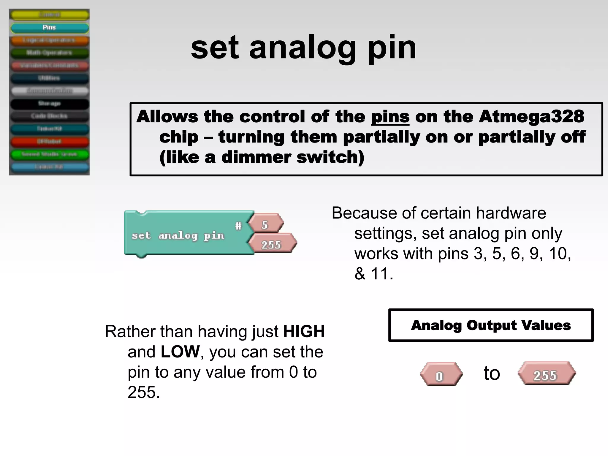 set analog pin
Allows the control of the pins on the Atmega328
chip – turning them partially on or partially off
(like a dimmer switch)
Because of certain hardware
settings, set analog pin only
works with pins 3, 5, 6, 9, 10,
& 11.
Rather than having just HIGH
and LOW, you can set the
pin to any value from 0 to
255.

Analog Output Values

to

 